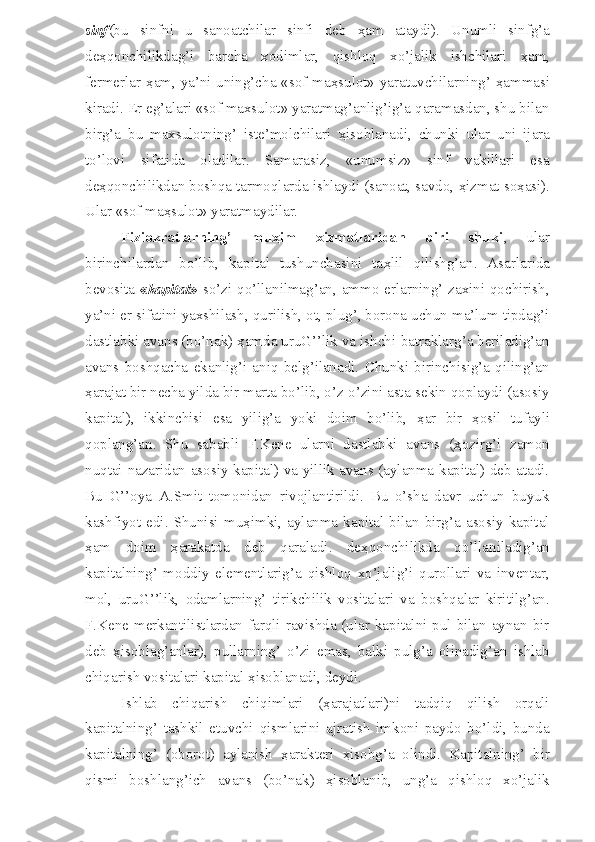 sinf (bu   sinfni   u   sanoatchilar   sinfi   deb   ҳ am   ataydi).   Unumli   sinfg’a
de ҳ qonchilikdag’i   barcha   xodimlar,   qishloq   xo’jalik   ishchilari   ҳ am,
fermerlar   ҳ am, ya’ni uning’cha «sof ma ҳ sulot» yaratuvchilarning’   ҳ ammasi
kiradi. Er eg’alari «sof maxsulot» yaratmag’anlig’ig’a qaramasdan, shu bilan
birg’a   bu   maxsulotning’   iste’molchilari   ҳ isoblanadi,   chunki   ular   uni   ijara
to’lovi   sifatida   oladilar.   Samarasiz,   «unumsiz»   sinf   vakillari   esa
de ҳ qonchilikdan boshqa tarmoqlarda ishlaydi (sanoat, savdo,  ҳ izmat so ҳ asi).
Ular «sof ma ҳ sulot» yaratmaydilar.
Fiziokratlarning’   mu ҳ im   xizmatlaridan   biri   shuki ,   ular
birinchilardan   bo’lib,   kapital   tushunchasini   ta ҳ lil   qilishg’an.   Asarlarida
bevosita   « kapital »   so’zi qo’llanilmag’an, ammo erlarning’ zaxini qochirish,
ya’ni er sifatini yaxshilash, qurilish, ot, plug’, borona uchun ma’lum tipdag’i
dastlabki avans (bo’nak)  ҳ amda uruG’’lik va ishchi-batraklarg’a beriladig’an
avans   boshqacha   ekanlig’i   aniq   belg’ilanadi.   Chunki   birinchisig’a   qiling’an
ҳ arajat bir necha yilda bir marta bo’lib, o’z-o’zini asta-sekin qoplaydi (asosiy
kapital),   ikkinchisi   esa   yilig’a   yoki   doim   bo’lib,   ҳ ar   bir   ҳ osil   tufayli
qoplang’an.   Shu   sababli   F.Kene   ularni   dastlabki   avans   ( ҳ ozirg’i   zamon
nuqtai nazaridan asosiy kapital) va yillik avans (aylanma kapital) deb atadi.
Bu   G’’oya   A.Smit   tomonidan   rivojlantirildi.   Bu   o’sha   davr   uchun   buyuk
kashfiyot  edi.   Shunisi  mu ҳ imki,   aylanma  kapital  bilan  birg’a  asosiy  kapital
ҳ am   doim   ҳ arakatda   deb   qaraladi.   de ҳ qonchilikda   qo’llaniladig’an
kapitalning’   moddiy   elementlarig’a   qishloq   xo’jalig’i   qurollari   va   inventar,
mol,   uruG’’lik,   odamlarning’   tirikchilik   vositalari   va   boshqalar   kiritilg’an.
F.Kene merkantilistlardan farqli ravishda (ular kapitalni pul bilan aynan bir
deb   ҳ isoblag’anlar),   pullarning’   o’zi   emas,   balki   pulg’a   olinadig’an   ishlab
chiqarish vositalari kapital  ҳ isoblanadi, deydi. 
Ishlab   chiqarish   chiqimlari   ( ҳ arajatlari)ni   tadqiq   qilish   orqali
kapitalning’   tashkil   etuvchi   qismlarini   ajratish   imkoni   paydo   bo’ldi,   bunda
kapitalning’   (oborot)   aylanish   ҳ arakteri   ҳ isobg’a   olindi.   Kapitalning’   bir
qismi   boshlang’ich   avans   (bo’nak)   ҳ isoblanib,   ung’a   qishloq   xo’jalik 