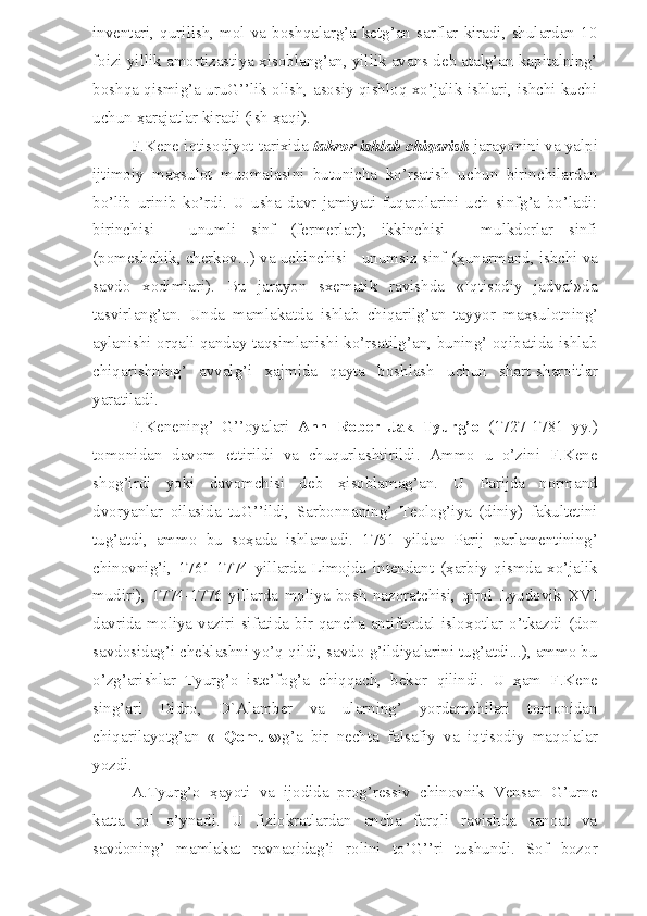 inventari,  qurilish,  mol  va  boshqalarg’a  ketg’an  sarflar  kiradi,  shulardan  10
foizi yillik amortizastiya  ҳ isoblang’an, yillik avans deb atalg’an kapitalning’
boshqa qismig’a uruG’’lik olish, asosiy qishloq xo’jalik ishlari, ishchi kuchi
uchun  ҳ arajatlar kiradi (ish  ҳ aqi). 
F.Kene iqtisodiyot tarixida  takror ishlab chiqarish  jarayonini va yalpi
ijtimoiy   ma ҳ sulot   muomalasini   butunicha   ko’rsatish   uchun   birinchilardan
bo’lib   u rinib   ko’rdi.   U   usha   davr   jamiyati   fuqarolarini   uch   sinfg’a   bo’ladi:
birinchisi   -   unumli   sinf   (fermerlar);   ikkinchisi   -   mulkdorlar   sinfi
(pomeshchik, cherkov...) va uchinchisi - unumsiz sinf ( ҳ unarmand, ishchi va
savdo   xodimlari).   Bu   jarayon   sxematik   ravishda   «Iqtisodiy   jadval»da
tasvirlang’an.   Unda   mamlakatda   ishlab   chiqarilg’an   tayyor   ma ҳ sulotning’
aylanishi orqali qanday taqsimlanishi ko’rsatilg’an, buning’ oqibatida ishlab
chiqarishning’   avvalg’i   ҳ ajmida   qayta   boshlash   uchun   shart-sharoitlar
yaratiladi.
F.Kenening’   G’’oyalari   Ann   Rober   Jak   Tyurg’o   (1727-1781   yy.)
tomonidan   davom   ettirildi   va   chuqurlashtirildi.   Ammo   u   o’zini   F.Kene
shog’irdi   yoki   davomchisi   deb   ҳ isoblamag’an.   U   Parijda   normand
dvoryanlar   oilasida   tuG’’ildi,   Sarbonnaning’   Teolog’iya   (diniy)   fakultetini
tug’atdi,   ammo   bu   so ҳ ada   ishlamadi.   1751   yildan   Parij   parlamentining’
chinovnig’i,   1761-1774   yillarda   Limojda   intendant   ( ҳ arbiy   qismda   xo’jalik
mudiri),   1774-1776   yillarda   moliya   bosh   nazoratchisi,   qirol   Lyudovik   XVI
davrida  moliya  vaziri  sifatida  bir  qancha  antifeodal  islo ҳ otlar  o’tkazdi  (don
savdosidag’i cheklashni yo’q qildi, savdo g’ildiyalarini tug’atdi...), ammo bu
o’zg’arishlar   Tyurg’o   iste’fog’a   chiqqach,   bekor   qilindi.   U   ҳ am   F.Kene
sing’ari   Didro,   D`Alamber   va   ularning’   yordamchilari   tomonidan
chiqarilayotg’an   «   Qomus »g’a   bir   nechta   falsafiy   va   iqtisodiy   maqolalar
yozdi.
A.Tyurg’o   ҳ ayoti   va   ijodida   prog’ressiv   chinovnik   Vensan   G’urne
katta   rol   o’ynadi.   U   fiziokratlardan   ancha   farqli   ravishda   sanoat   va
savdoning’   mamlakat   ravnaqidag’i   rolini   to’G’’ri   tushundi.   Sof   bozor 