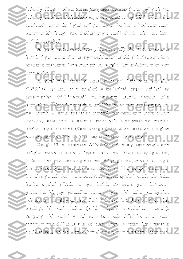 iqtisodiyotidag’i mash ҳ ur   laissez faire, laissez passer   (bu tamoyilg’a ko’ra,
iqtisodiyot davlat aralashuvisiz rivojlanishi kerak) tamoyili birinchi bor shu
tadqiqotchi   tomonidan   ilg’ari   surilg’an   deg’an   fikr   bor.   U   boshqalar   qatori
ҳ unarmandchilikdag’i   stex   cheklashlarig’a   qarshi   chiqdi,   erkin   raqobatni
qo’llab-quvvatladi.
A.Tyurg’o   V.G’urne   (u   1759   yilda   vafot   etdi)   bilan   F.Kene   xuzurida
ko’p bo’lg’an, u ular bilan asosiy masalalarda maslakdosh bo’lsa   ҳ am, ko’p
so ҳ alarda   boshqacha   fikr   yuritar   edi.   A.Tyurg’o   Parijda   A.Smit   bilan   ҳ am
uchrashg’an.
A.Tyurg’oning’   iqtisodiy   qarashlari   uning’   1766   yilda   yozilg’an
(1769-1770   yillarda   chop   etilg’an)   « Boylikning’   paydo   bo’lishi   va
taqsimlanishi   to’G’’risidag’i   mulo ҳ azalar »   asarida   nisbatan   to’la
yoritilg’an.   U   Kene   fikrlarini   faqat   tarG’’ibot   qilish   bilan   cheklanmadi,   uni
rivojlantirdi.   U   kapitalistik   ishlab   chiqarish   munosabatlarini   ancha   chuqur
tushundi,   feodalizmni   islo ҳ otlar   o’tkazish   yo’li   bilan   yaxshilash   mumkin
deg’an fikrg’a ishonmadi (Kene ishong’an), kapitalizm feodalizm qobig’ida
vujudg’a keladi va G’’alaba qiladi deg’an G’’oyani ilg’ari surdi.
Oxirg’i   52   ta   teoremada   A.Tyurg’oning’   tarixiy   a ҳ amiyatg’a   eg’a
bo’lg’an   asosiy   iqtisodiy   G’’oyalari   keltiriladi.   Yuqorida   aytilg’anidek,
F.Kene,       jamiyatni   uch   sinfg’a   bo’ladi.   A.Tyurg’o   esa   jamiyatni   sinflarg’a
boshqacharoq ajratadi, «unumsiz» sanoatchilar sinfini u ikki qismg’a bo’ladi:
birinchisig’a   tadbirkor   manufakturistlar,   fabrika   eg’alari   kiradi,   ular   katta
kapital   eg’alari   sifatida   namoyon   bo’lib,   o’z   avans,   ya’ni   bo’naklari
yordamida   ish   joyi   yaratadilar   va   uni   foyda   olish   uchun   sarflaydilar.
Ikkinchilari - bu oddiy  ҳ unarmandlar bo’lib (ishchilar), ular o’z qo’l kuchlari
ҳ isobig’a   ish   ҳ aqi   oladilar   (ishlab   chiqarish   vositalaridan   ma ҳ rum).
A.Tyurg’o   ish   ҳ aqini   V.Petti   va   F.Kene   kabi   tirikchilik   uchun   zarur
minimum   mablaG’’lar   asosida   ҳ al   etadi,   ammo   Kenedan   farqli   ravishda
neg’a   shunday   bo’lishi   keraklig’ining’   mexanizmini   tushuntirib   bermoqchi 