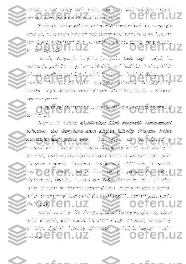 bo’ladi.   Uning’   asosiy   dalili   shuki,   me ҳ natg’a   talab   taklifg’a   nisbatan
kamayib boradi, ishchilar o’rtasida raqobat boradi.
Xuddi shu  kabi er eg’alari sinfi   ҳ am fabrikantlar kabi ikki razryadg’a
ajratiladi,   bular   avans   beruvchi   tadbirkorlar   yoki   kapitalistlar   va   faqat   ish
ҳ aqi oluvchi oddiy ishchilardir. Bu katta ijobiy voqea, chunki Franstiyada bu
sinflar mavjud edi.
Demak,   A.Tyurg’o   bo’yicha   jamiyatda   besh   sinf   mavjud,   bu
ҳ aqiqatg’a   yaqindir.   U   yollanma   ishchida   qo’l   kuchidan   boshqa   ishlab
chiqarish   vositalari   yo’qlig’ini   ochib   beradi,   kun   kechirish   uchun   u   o’z
me ҳ natini   boshqalarg’a   sotishi   zarurlig’ini   ko’rsatadi.   A.Tyurg’oning’
bunday   fikrg’a   kelishida   vaqtning’   ҳ am   ta’siri   bor,   chunki   u   Kenedan
keyinroq yashadi.
Tyurg’oning’   ta’limotida   pul,   qiymat,   sinflar   va   daromad   nazariyalari
ta ҳ lil etiladi.
A.Smit   o’z   vaqtida   « fiziokratizm   tizimi   qanchalik   nomukammal
bo’lmasin,   shu   davrg’acha   chop   etilg’an   iqtisodiy   G’’oyalar   ichida
ҳ aqiqatg’a   eng’   yaqini   edi »,   -   deb   aytg’an   edi.   Bu   ta’limotning’
merkantilizmni   inkor   qilishi,   me ҳ nat   bilan   er   boylikning’   asosi   ekanlig’ini
tan   olishi,   savdo-sotiqda   bojxona   cheklashlarini   olib   tashlashni   taklif   etishi
ni ҳ oyatda   mu ҳ imdir.   Fiziokratlar   boylik   tezisi   to’G’’risida   fikr   yuritib,
boylik   -   bu   jamiyat   me ҳ nati   bilan   ҳ ar   yili   yaratiladig’an   iste’mol
qiymatlaridir,   deydilar.   Bu   tezis   ҳ am   A.Smit   tomonidan   qabul   qiling’an.
Ishlab   chiqarish   va   taqsimot   jarayonig’a   xos   umumiy   me ҳ nat   doktrinasi,
ishlab   chiqarishning’   takroriylig’ig’a   alo ҳ ida   urG’’u   berilishi   katta   yuto’q
ҳ isoblanadi.
Kapital   va   uning’   ikki   qismg’a   ajratilishi   (asosiy   va   aylanma),   takror
ishlab   chiqarish,   erkin   so ҳ ibkorlik   to’G’’risidag’i   G’’oyalar,   jamiyatning’
sinflarg’a   ajratilishi   iqtisodiy   ta’limotlarning’   rivojida   keying’i   mu ҳ im
qadamdir.  