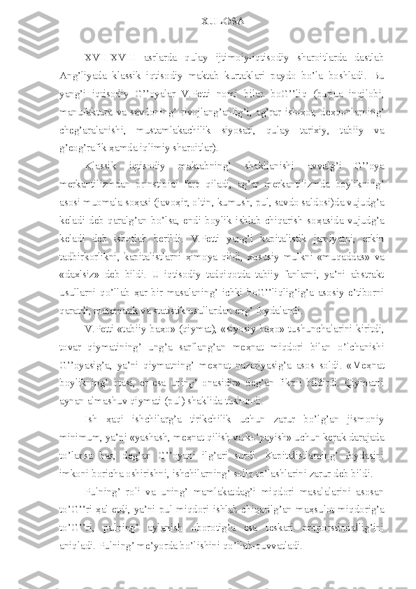 XULOSA
XVII-XVIII   asrlarda   qulay   ijtimoiy-iqtisodiy   sharoitlarda   dastlab
Ang’liyada   klassik   iqtisodiy   maktab   kurtaklari   paydo   bo’la   boshladi.   Bu
yang’i   iqtisodiy   G’’oyalar   V.Petti   nomi   bilan   boG’’liq   (burjua   inqilobi,
manufaktura   va   savdoning’   rivojlang’anlig’i,   ag’rar   islo ҳ ot,   de ҳ qonlarning’
cheg’aralanishi,   mustamlakachilik   siyosati,   qulay   tarixiy,   tabiiy   va
g’eog’rafik  ҳ amda iqlimiy sharoitlar).
Klassik   iqtisodiy   maktabning’   shakllanishi   avvalg’i   G’’oya
merkantilizmdan   prinstipial   farq   qiladi,   ag’ar   merkantilizmda   boylikning’
asosi muomala so ҳ asi (javo ҳ ir, oltin, kumush, pul, savdo saldosi)da vujudg’a
keladi   deb   qaralg’an   bo’lsa,   endi   boylik   ishlab   chiqarish   so ҳ asida   vujudg’a
keladi   deb   isbotlab   berildi.   V.Petti   yang’i   kapitalistik   jamiyatni,   erkin
tadbirkorlikni,   kapitalistlarni   ҳ imoya   qildi,   xususiy   mulkni   «muqaddas»   va
«daxlsiz»   deb   bildi.   U   iqtisodiy   tadqiqotda   tabiiy   fanlarni,   ya’ni   abstrakt
usullarni   qo’llab   ҳ ar   bir   masalaning’   ichki   boG’’liqlig’ig’a   asosiy   e’tiborni
qaratdi, matematik va statistik usullardan eng’ foydalandi.
V.Petti «tabiiy ba ҳ o» (qiymat), «siyosiy ba ҳ o» tushunchalarini kiritdi,
tovar   qiymatining’   ung’a   sarflang’an   me ҳ nat   miqdori   bilan   o’lchanishi
G’’oyasig’a,   ya’ni   qiymatning’   me ҳ nat   nazariyasig’a   asos   soldi.   «Me ҳ nat
boylikning’   otasi,   er   esa   uning’   onasidir»   deg’an   fikrni   bildirdi.   Qiymatni
aynan almashuv qiymati (pul) shaklida tushundi.
Ish   ҳ aqi   ishchilarg’a   tirikchilik   uchun   zarur   bo’lg’an   jismoniy
minimum, ya’ni «yashash, me ҳ nat qilish va ko’payish» uchun kerak darajada
to’lansa   bas,   deg’an   G’’oyani   ilg’ari   surdi.   Kapitalistlarning’   foydasini
imkoni boricha oshirishni, ishchilarning’ soliq to’lashlarini zarur deb bildi.
Pulning’   roli   va   uning’   mamlakatdag’i   miqdori   masalalarini   asosan
to’G’’ri   ҳ al etdi, ya’ni pul miqdori ishlab chiqarilg’an ma ҳ sulot miqdorig’a
to’G’’ri,   pulning’   aylanish   oborotig’a   esa   teskari   proporstionallig’ini
aniqladi. Pulning’ me’yorda bo’lishini qo’llab-quvvatladi. 