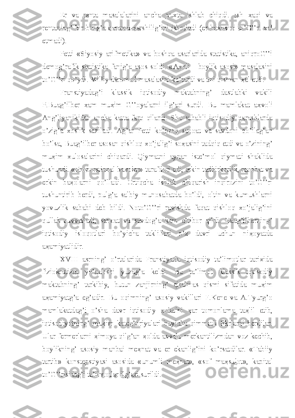 Er   va   renta   masalalarini   ancha   puxta   ishlab   chiqdi.   Ish   ҳ aqi   va
rentaning’ bir-birig’a qarama-qarshilig’ini isbotladi (er ba ҳ osini to’G’’ri xal
etmadi).
Petti   «Siyosiy   arifmetika»   va   boshqa   asarlarida   statistika,   aniqroG’’i
demog’rafik   statistika   fanig’a   asos   soldi.   «A ҳ oli   -   boylik   asosi»   masalasini
to’G’’ri qo’ydi. Milliy daromad masalasini ko’tardi va uni qisman  ҳ al etdi.
Franstiyadag’i   klassik   iqtisodiy   maktabning’   dastlabki   vakili
P.Buag’ilber   ҳ am   mu ҳ im   G’’oyalarni   ilg’ari   surdi.   Bu   mamlakat   a ҳ voli
Ang’liyanikidan   ancha   katta   farq   qilardi.   Shu   sababli   iqtisodiy   qarashlarda
o’zig’a   xoslik   seziladi.   Ag’ar   Petti   ko’proq   sanoat   va   savdoni   qo’llag’an
bo’lsa, Buag’ilber asosan qishloq xo’jalig’i so ҳ asini tadqiq etdi va o’zining’
mu ҳ im   xulosalarini   chiqardi.   Qiymatni   aynan   iste’mol   qiymati   shaklida
tushundi. «Proporstional ba ҳ olar» tarafdori edi, erkin tadbirkorlik, raqobat va
erkin   ba ҳ olarni   qo’lladi.   Ortiqcha   ishlab   chiqarish   inqirozini   to’G’’ri
tushuntirib   berdi,   pulg’a   salbiy   munosabatda   bo’ldi,   oltin   va   kumushlarni
yovuzlik   sababi   deb   bildi.   Noto’G’’ri   ravishda   faqat   qishloq   xo’jalig’ini
qullab-quvvatladi,   sanoat   va   savdog’a   kam   e’tibor   qildi.   Buag’ilberning’
iqtisodiy   isloqotlari   bo’yicha   takliflari   o’z   davri   uchun   ni ҳ oyatda
a ҳ amiyatlidir.
XVIII   asrning’   o’rtalarida   Franstiyada   iqtisodiy   ta’limotlar   tarixida
fiziokratizm   yo’nalishi   yuzag’a   keldi.   Bu   ta’limot   klassik   iqtisodiy
maktabning’   tarkibiy,   butun   zanjirning’   ajralmas   qismi   sifatida   mu ҳ im
a ҳ amiyatg’a   eg’adir.   Bu   oqimning’   asosiy   vakillari   F.Kene   va   A.Tyurg’o
mamlakatdag’i   o’sha   davr   iqtisodiy   ҳ olatini   ҳ ar   tomonlama   ta ҳ lil   etib,
iqtisodiyotning’   mu ҳ im   kateg’oriyalari   buyicha   qimmatli   fikrlarni   berdilar.
Ular   fermerlarni   ҳ imoya  qilg’an   ҳ olda   avvalo   merkantilizmdan   voz   kechib,
boylikning’   asosiy   manbai   me ҳ nat   va   er   ekanlig’ini   ko’rsatdilar.   «Tabiiy
tartib»   konstepstiyasi   asosida   «unumli   me ҳ nat»,   «sof   ma ҳ sulot»,   kapital
to’G’’risidag’i ta’limotlar ilg’ari surildi. 