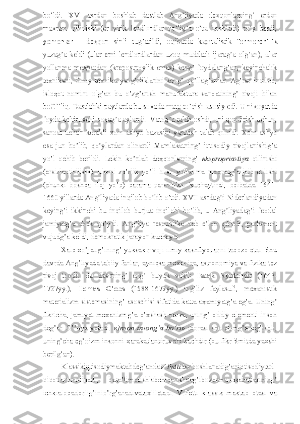 bo’ldi.   XVI   asrdan   boshlab   dastlab   Ang’liyada   de ҳ qonlarning’   erdan
ma ҳ rum   qilinishi   (er   yirik   lendlordlar   qo’lig’a   o’ta   boshladi)   ro’y   berdi,
yomenlar   -   de ҳ qon   sinfi   tug’atildi,   oqibatda   kapitalistik   fermerchilik
yuzag’a   keldi   (ular   erni   lendlordlardan   uzoq   muddatli   ijarag’a   olg’an),   ular
yollanma   me ҳ natdan   (krepostnoylik   emas)   keng’   foydalang’an,   keyinchalik
texnikani,   ilmiy   texnika   yang’iliklarini   keng’   qo’llag’anlar.   Ag’rar   inqilob,
islo ҳ ot   nomini   olg’an   bu   o’zg’arish   manufaktura   sanoatining’   rivoji   bilan
boG’’liq. Dastlabki paytlarda bu so ҳ ada mato to’qish asosiy edi. U ni ҳ oyatda
foyda keltiruvchi so ҳ ag’a aylandi. Matog’a talab oshdi, uni qondirish uchun,
sanoat  uchun  kerakli  xom  ashyo  bazasini  yaratish   talab  qilindi.  Xom  ashyo
esa   jun   bo’lib,   qo’ylardan   olinardi   Mamlakatning’   iqtisodiy   rivojlanishig’a
yo’l   ochib   berildi.   Lekin   ko’plab   de ҳ qonlarning’   ekspropriastiya   qilinishi
(ersizlantirilishi),   ularni   zo’rlik   yo’li   bilan   yollanma   me ҳ natg’a   jalb   etilishi
(chunki   boshqa   iloj   yo’q)   qarama-qarshilikni   kuchaytirdi,   oqibatda   1641-
1660 yillarda Ang’liyada inqilob bo’lib o’tdi. XVII asrdag’i Niderlandiyadan
keying’i   ikkinchi   bu   inqilob   burjua   inqilobi   bo’lib,   u   Ang’liyadag’i   feodal
jamiyatg’a   chek   qo’ydi.   Ang’liya   respublika   deb   e’lon   qilindi,   parlament
vujudg’a keldi, demokratik jarayon kuchaydi.
Xalq xo’jalig’ining’ yuksak rivoji ilmiy kashfiyotlarni taqozo etdi. Shu
davrda Ang’liyada tabiiy fanlar, ayniqsa mexaniqa, astronomiya va fizika tez
rivoj   topdi.   Bu   davrning’   eng’   buyuk   vakili   Isaak   Nyuton dir   (1643-
1727yy.),   Tomas   G’obs   (1588-1679yy.)   ing’liz   faylasufi,   mexanistik
materializm sistemasining’ asoschisi sifatida katta a ҳ amiyatg’a eg’a. Uning’
fikricha, jamiyat mexanizmg’a o’xshash narsa, uning’ oddiy elementi inson
deg’an  G’’oya   yotadi.   « Inson   insong’a   bo’ri »  iborasi   shu   olimg’a   teg’ishli,
uning’cha eg’oizm insonni  ҳ arakatlantiruvchi kuchdir (bu fikr Smitda yaxshi
berilg’an).
Klassikiqtisodiymaktabdeg’anda V.Petti danboshlanadig’aniqtisodiytad
qiqotlartanolinadi,   buta’limotishlabchiqarishdag’ibozormunosabatlarining’
ichkialoqadorlig’inio’rg’anadivata ҳ liletadi.   V.Petti   klassik   maktab   otasi   va 