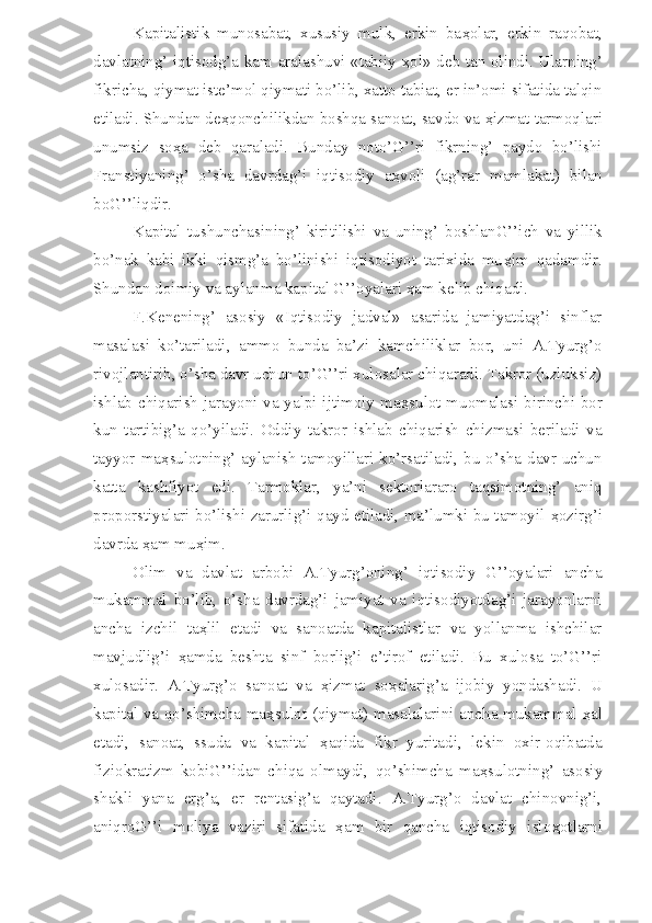 Kapitalistik   munosabat,   xususiy   mulk,   erkin   ba ҳ olar,   erkin   raqobat,
davlatning’ iqtisodg’a kam aralashuvi «tabiiy   ҳ ol» deb tan olindi. Ularning’
fikricha, qiymat iste’mol qiymati bo’lib, xatto tabiat, er in’omi sifatida talqin
etiladi. Shundan de ҳ qonchilikdan boshqa sanoat, savdo va  ҳ izmat tarmoqlari
unumsiz   so ҳ a   deb   qaraladi.   Bunday   noto’G’’ri   fikrning’   paydo   bo’lishi
Franstiyaning’   o’sha   davrdag’i   iqtisodiy   a ҳ voli   (ag’rar   mamlakat)   bilan
boG’’liqdir.
Kapital   tushunchasining’   kiritilishi   va   uning’   boshlanG’’ich   va   yillik
bo’nak   kabi   ikki   qismg’a   bo’linishi   iqtisodiyot   tarixida   mu ҳ im   qadamdir.
Shundan doimiy va aylanma kapital G’’oyalari  ҳ am kelib chiqadi.
F.Kenening’   asosiy   «Iqtisodiy   jadval»   asarida   jamiyatdag’i   sinflar
masalasi   ko’tariladi,   ammo   bunda   ba’zi   kamchiliklar   bor,   uni   A.Tyurg’o
rivojlantirib, o’sha davr uchun to’G’’ri xulosalar chiqaradi. Takror (uzluksiz)
ishlab chiqarish jarayoni va yalpi ijtimoiy ma ҳ sulot muomalasi birinchi bor
kun   tartibig’a   qo’yiladi.   Oddiy   takror   ishlab   chiqarish   chizmasi   beriladi   va
tayyor ma ҳ sulotning’ aylanish tamoyillari ko’rsatiladi, bu o’sha davr uchun
katta   kashfiyot   edi.   Tarmoklar,   ya’ni   sektorlararo   taqsimotning’   aniq
proporstiyalari bo’lishi zarurlig’i qayd etiladi, ma’lumki bu tamoyil   ҳ ozirg’i
davrda  ҳ am mu ҳ im.
Olim   va   davlat   arbobi   A.Tyurg’oning’   iqtisodiy   G’’oyalari   ancha
mukammal   bo’lib,   o’sha   davrdag’i   jamiyat   va   iqtisodiyotdag’i   jarayonlarni
ancha   izchil   ta ҳ lil   etadi   va   sanoatda   kapitalistlar   va   yollanma   ishchilar
mavjudlig’i   ҳ amda   beshta   sinf   borlig’i   e’tirof   etiladi.   Bu   xulosa   to’G’’ri
xulosadir.   A.Tyurg’o   sanoat   va   ҳ izmat   so ҳ alarig’a   ijobiy   yondashadi.   U
kapital va qo’shimcha ma ҳ sulot (qiymat) masalalarini ancha mukammal   ҳ al
etadi,   sanoat,   ssuda   va   kapital   ҳ aqida   fikr   yuritadi,   lekin   oxir-oqibatda
fiziokratizm   kobiG’’idan   chiqa   olmaydi,   qo’shimcha   ma ҳ sulotning’   asosiy
shakli   yana   erg’a,   er   rentasig’a   qaytadi.   A.Tyurg’o   davlat   chinovnig’i,
aniqroG’’i   moliya   vaziri   sifatida   ҳ am   bir   qancha   iqtisodiy   islo ҳ otlarni 