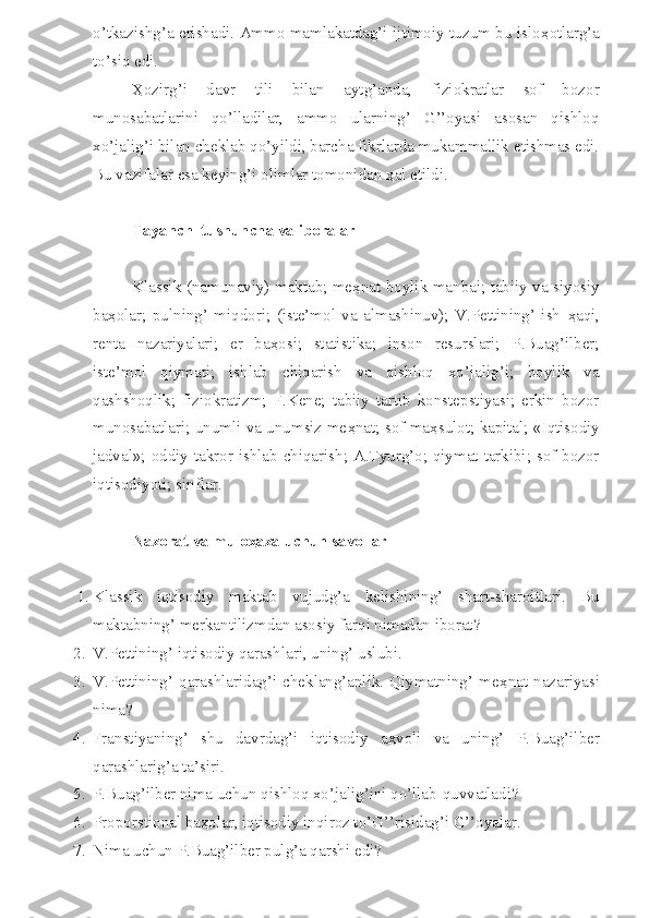 o’tkazishg’a erishadi. Ammo mamlakatdag’i ijtimoiy tuzum bu islo ҳ otlarg’a
to’siq edi.
Ҳ ozirg’i   davr   tili   bilan   aytg’anda,   fiziokratlar   sof   bozor
munosabatlarini   qo’lladilar,   ammo   ularning’   G’’oyasi   asosan   qishloq
xo’jalig’i bilan cheklab qo’yildi, barcha fikrlarda mukammallik etishmas edi.
Bu vazifalar esa keying’i olimlar tomonidan  ҳ al etildi.
Tayanch  tushuncha va iboralar
Klassik (namunaviy) maktab; me ҳ nat boylik manbai; tabiiy va siyosiy
ba ҳ olar;   pulning’   miqdori;   (iste’mol   va   almashinuv);   V.Pettining’   ish   ҳ aqi,
renta   nazariyalari;   er   ba ҳ osi;   statistika;   inson   resurslari;   P.Buag’ilber;
iste’mol   qiymati;   ishlab   chiqarish   va   qishloq   xo’jalig’i;   boylik   va
qashshoqlik;   fiziokratizm;   F.Kene;   tabiiy   tartib   konstepstiyasi;   erkin   bozor
munosabatlari; unumli va unumsiz me ҳ nat; sof ma ҳ sulot; kapital; «Iqtisodiy
jadval»; oddiy takror ishlab chiqarish; A.Tyurg’o; qiymat tarkibi; sof bozor
iqtisodiyoti; sinflar.
Nazorat va muloҳaza uchun savollar
1. Klassik   iqtisodiy   maktab   vujudg’a   kelishining’   shart-sharoitlari.   Bu
maktabning’ merkantilizmdan asosiy far q i nimadan iborat?
2. V.Pettining’ iqtisodiy qarashlari, uning’ uslubi.
3. V.Pettining’   qarashlaridag’i   cheklang’anlik.   Qiymatning’   me ҳ nat   nazariyasi
nima?
4. Franstiyaning’   shu   davrdag’i   iqtisodiy   a ҳ voli   va   uning’   P.Buag’ilber
qarashlarig’a ta’siri.
5. P.Buag’ilber nima uchun qishloq xo’jalig’ini qo’llab-quvvatladi?
6. Proporstional ba ҳ olar, iqtisodiy inqiroz to’G’’risidag’i G’’oyalar.
7. Nima uchun P.Buag’ilber pulg’a qarshi edi? 