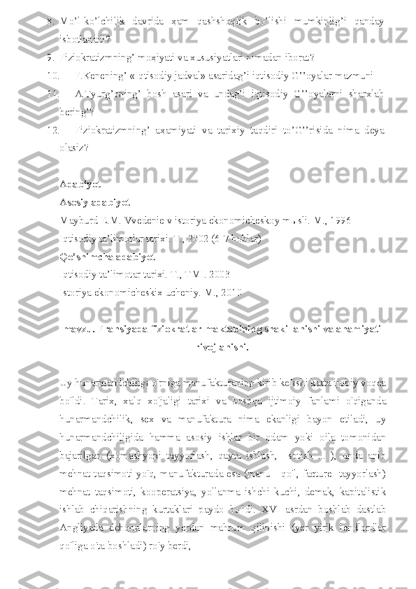 8. Mo’l-ko’lchilik   davrida   ҳ am   qashshoqlik   bo’lishi   mumkinlig’i   qanday
isbotlanadi?
9. Fiziokratizmning’ mo ҳ iyati va xususiyatlari nimadan iborat?
10. F.Kenening’ «Iqtisodiy jadval» asaridag’i iqtisodiy G’’oyalar mazmuni
11. A.Tyurg’oning’   bosh   asari   va   undag’i   iqtisodiy   G’’oyalarni   sharxlab
bering’?
12. Fiziokratizmning’   a ҳ amiyati   va   tarixiy   taqdiri   to’G’’risida   nima   deya
olasiz?
Adabiyot
Asosiy adabiyot
Mayburd E.M. Vvedenie v istoriya ekonomicheskoy m ы sli. M., 1996
Iqtisodiy ta’limotlar tarixi. T., 2002 (6-7 boblar)
Qo’shimcha adabiyot
Iqtisodiy ta’limotar tarixi. T., TMI. 2003
Istoriya ekonomicheskix ucheniy. M.,  2010
mavzu. Fransiyada fiziokratlar maktabining shakillanishi va ahamiyati
rivojlanishi.
Uy hunarmandchiligi o'rniga manufakturaning kirib keIishi katta ijobiy voqea
bo'ldi.   Tarix,   xalq   xo'jaligi   tarixi   va   boshqa   ijtimoiy   fanlami   o'qiganda
hunarmandchilik,   sex   va   manufaktura   nima   ekanligi   bayon   etiladi,   uy
hunarmandchiligida   hamma   asosiy   ishlar   bir   odam   yoki   oila   tomonidan
bajarilgan   (xomashyoni   tayyorlash,   qayta   ishlash,     sotish   ...   ),   unda   aniq
mehnat taqsimoti yo'q, manufakturada esa (manu - qo'l, facture -tayyorlash)
mehnat   taqsimoti,   kooperatsiya,   yollanma   ishchi   kuchi,   demak,   kapitalistik
ishlab   chiqarishning   kurtaklari   paydo   bo'ldi.   XVI   asrdan   boshlab   dastlab
Angliyada   dehqonlarning   yerdan   mahrum   qilinishi   (yer   yirik   lendlordlar
qo'liga o'ta boshladi) ro'y berdi,  