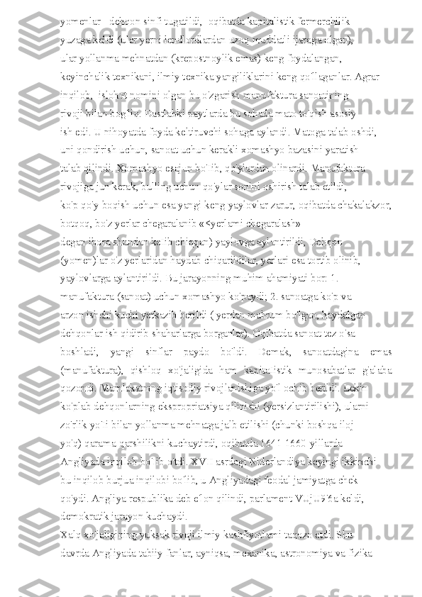 yomenlar - dehqon sinfi tugatildi,  oqibatda kapitalistik fermerchilik 
yuzaga keldi (ular yerni lendlordlardan uzoq muddatli ijaraga olgan), 
ular yollanma mehnatdan (krepostnoylik emas) keng foydalangan, 
keyinchalik texnikani, ilmiy texnika yangiliklarini keng qo'llaganlar. Agrar 
inqilob,  islohot nomini olgan bu o'zgarish manufaktura sanoatining 
rivoji bilan bog'liq. Dastlabki paytlarda bu sohada mato to'qish asosiy 
ish edi. U nihoyatda foyda keltiruvchi sohaga aylandi. Matoga talab oshdi, 
uni qondirish uchun, sanoat uchun kerakli xomashyo bazasini yaratish 
talab qilindi. Xomashyo esajun bo'Iib, qo'ylardan olinardi. Manufaktura 
rivojiga jun kerak, bulling uchun qo'ylar sonini oshirish talab etildi, 
ko'p qo'y boqish uchun esa yangi keng yaylovlar zarur, oqibatda chakalakzor,
botqoq, bo'z yerlar chegaralanib «<yerlami chegaralash» 
degan ibora shundan keIib chiqqan) yaylovga aylantirildi, Dehqon 
(yomen)lar o'z yerlaridan haydab chiqarildilar, yerlari esa tortib olinib, 
yaylovlarga aylantirildi. Bu jarayonning muhim ahamiyati bor: 1. 
manufaktura (sanoat) uchun xomashyo ko'paydi; 2. sanoatga ko'p va 
arzon ishchi kuchi yetkazib berildi ( yerdan mahrum bo'lgan, haydalgan 
dehqonlar ish qidirib shaharlarga borganlar). Oqibatda sanoat tez o'sa 
boshladi,   yangi   sinflar   paydo   bo'ldi.   Demak,   sanoatdagina   emas
(manufaktura),   qishloq   xo'jaligida   ham   kapitaIistik   munosabatlar   g'alaba
qozondi. Mamlakatning iqtisodiy rivojlanishiga yo'l ochib berildi. Lekin 
ko'plab dehqonlarning ekspropriatsiya qilinishi (yersizlantirilishi), ularni 
zo'rlik yo'Ii bilan yollanma mehnatga jalb etilishi (chunki boshqa iloj 
yo'q) qarama-qarshilikni kuchaytirdi, oqibatda 1641-1660-yillarda 
Angliyada inqilob bo'Iib o'tdi. XVII asrdagi Niderlandiya keyingi ikkinchi 
bu inqilob burjua inqilobi bo'lib, u Angliyadagi feodal jamiyatga chek 
qo'ydi. Angliya respublika deb e'lon qilindi, parlament VUjU9'6a keldi, 
demokratik jarayon kuchaydi. 
Xalq xo'jaligining yuksak rivoji ilmiy kashfiyotlami taqozo etdi. Shu 
davrda Angliyada tabiiy fanlar, ayniqsa, mexanika, astronomiya va fizika  