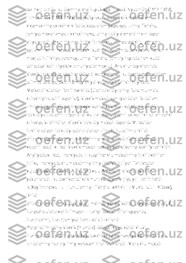 tez rivoj topdi. Bu davrning eng buyuk vakili Isaak Nyutondir (1643-1727),
Tomas Gobs (1588-1679) ingliz faylasufi, mexanistik materializm 
sistemasining asoschisi sifatida katta ahamiyatga ega. Uning fikricha, 
jamiyat mexanizmga o'xshash narsa, uning oddiy elementi inson degan 
g'oya yotadi. dnson insonga bo'ri» iborasi shu olimga tegishli, uningcha 
egoizm insonni harakatlantiruvchi kuchdir. Bu olimda tarixga zid fIkrlar 
rnavjud bo'lishiga qaramay, uning fIkricha, ijtimoiy hayotda ham xuddi 
tabiatdagi kabi obyektiv qonuniyatlar mavjud. Ana shunday sharoitda 
klassik iqtisodiy tp.aktab shakllandi va rivojlandi. Bu davrda merkantilizm 
ta'limoti talabga javob bermay qo'ydi va uning buzilishi ro'y berdi. 
Merkantilistlardan farqli ravishda (ular iqtisodiyotning faqat muomala 
sohasinigina tahlil etganlar), klassik maktab namoyandalari feodalizm 
o'rniga kelgan nisbatan progressiv kapitalistik munosabatlarning ichki 
iqtisodiyaloqalarini   o'rgandilar   va   o'z   tadqiqotlarini   asosan   ishlab   chiqarish
sohasiga ko'chirdilar. Klassik iqtisodiy maktab deganda V.Pettidan 
boshlanadigan iqtisodiy tadqiqotlar tan olinadi, bu ta'limot ishlab 
chiqarishdagi bozor munosabatlarining ichki aloqadorligini o'rganadi 
va tahlil etadi. v.Petti klassik maktab otasi va statistikaning kashfiyotchisidir. 
Angliyada v.Petti, Fransiyada P.Buagilber shu maktabning boshlovchilari 
bo'lsa, Fransiyada shu maktabning bir yo'nalishi bo'lgan fIziokratlar 
vujudga keldi (F.Kene, A.Tyurgo) va u A.Smit, D.Rikardolar bilan 
yakunlanadi. Bu davr kapitalistik munosabatlar rivojiga yo'I ochib berdi. 
R.Xeylbronerva   L.   Turoulaming   fIkricha   «<3KoHoMuKa   aJlJl   8Cex»),
ishlab 
chiqarish omillari vujudga keldi: mehnat, yer va kapital tovarga aylantirildi,
bungacha ular tovar bo'lmagan. Hozirgi davr till bilan aytganda, 
bozor tizimi, bozor jamiyati barpo etila boshlandi. 
Yangi ta'limotning klassik (mumtoz) deb atalishiga sabab shuki, 
hozirgi iqtisodiyotning asosida yotuvchi ko'pgina nazariya va metodologik 
qoidalarning haqiqiy ilmiy xarakteri bilan izohlanadi. Mana shu maktab  