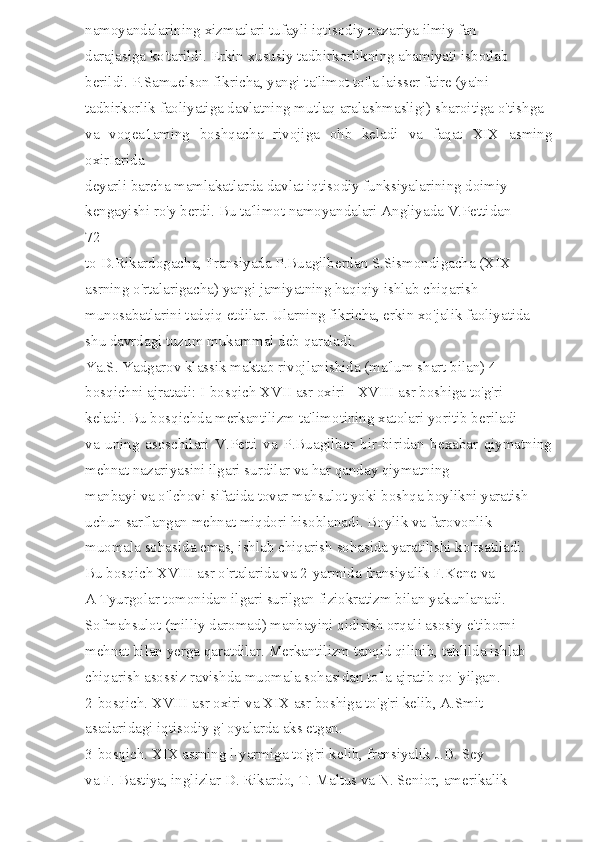 namoyandalarining xizmatlari tufayli iqtisodiy nazariya ilmiy fan 
darajasiga ko'tarildi. Erkin xususiy tadbirkorlikning ahamiyati isbotlab 
berildi. P.Samuelson fikricha, yangi ta'limot to'la laisser faire (ya'ni 
tadbirkorlik faoliyatiga davlatning mutlaq aralashmasligi) sharoitiga o'tishga 
va   voqea1aming   boshqacha   rivojiga   ohb   keladi   va   faqat   XIX   asming
oxirIarida 
deyarli barcha mamlakatlarda davlat iqtisodiy funksiyalarining doimiy 
kengayishi ro'y berdi. Bu ta'limot namoyandalari Angliyada V.Pettidan 
72 
to D.Rikardogacha, Fransiyada P.Buagilberdan S.Sismondigacha (XIX 
asrning o'rtalarigacha) yangi jamiyatning haqiqiy ishlab chiqarish 
munosabatlarini tadqiq etdilar. Ularning fikricha, erkin xo'jalik faoliyatida 
shu davrdagi tuzum mukammal deb qaraladi. 
Ya.S. Yadgarov klassik maktab rivojlanishida (ma'lum shart bilan) 4 
bosqichni ajratadi: I-bosqich XVII asr oxiri - XVIII asr boshiga to'g'ri 
keladi. Bu bosqichda merkantilizm ta'limotining xatolari yoritib beriladi 
va   uning   asoschilari   V.Petti   va   P.Buagilber   bir-biridan   bexabar   qiymatning
mehnat nazariyasini ilgari surdilar va har qanday qiymatning 
manbayi va o'lchovi sifatida tovar mahsulot yoki boshqa boylikni yaratish 
uchun sarflangan mehnat miqdori hisoblanadi. Boylik va farovonlik 
muomala sohasida emas, ishlab chiqarish sohasida yaratilishi ko'rsatiladi. 
Bu bosqich XVIII asr o'rtalarida va 2-yarmida fransiyalik F.Kene va 
A Tyurgolar tomonidan ilgari surilgan fiziokratizm bilan yakunlanadi. 
Sofmahsulot (milliy daromad) manbayini qidirish orqali asosiy e'tiborni 
mehnat bilan yerga qaratdilar. Merkantilizm tanqid qilinib, tahlilda ishlab 
chiqarish asossiz ravishda muomala sohasidan to'la ajratib qo 'yilgan. 
2-bosqich. XVIII asr oxiri va XIX asr boshiga to'g'ri kelib, A.Smit 
asadaridagi iqtisodiy g' oyalarda aks etgan. 
3-bosqich. XIX asrning l-yarmiga to'g'ri kelib, fransiyalik J.B. Sey 
va F. Bastiya, inglizlar D. Rikardo, T. Maltus va N. Senior, amerikalik  