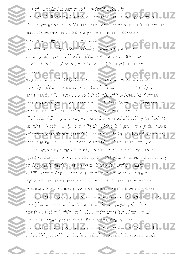 G. Keri va boshqalar asarlaridagi g'oyalar bilan bog'liq. 
4-bosqich. XIX asrning 2-yarmiga to'g'ri keladi va J.S. Mill g'oyalarida 
o'z   nihoyasiga   yetadi.   K.Marksga   ham   shu   bosqich   vakili   sifatida   qaraladi
lekin, fIkrimizcha, bu unchalik to'g'ri emas. Bu bosqichlarning 
xususiyatlari tegishli boblarda yoritiladi. 
6.2. V.Petti - Angliya klassik iqtisodiy maktabiniog asoschisi 
Umumiy bahoga ko'ra, klassik maktab XVII asr oxiri - XVIII asr 
boshlarida V.Petti (Angliya) va P.Buagilber (Fransiya) asarlarida 
yaratildi. 
Vdyam Petti (1623-1687) Romsi shahrida tug'ilgan. Angliya klassik 
iqtisodiy maktabining asoschisidir. Ko'pchilik bu olimning iqtisodiyot 
fani sohasidagi faoliyatiga yuksak baho berib, uni buyuk va takrorlanmas 
iqtisodchi-tadqiqotchi   deb   baholagan   edi.   V.Petti   favqulodda   hartomonlama
va yuksak bilim1i inson bo'lgan. U mayda hunarmand-matochi 
oilasida tug'ildi. Leyden, Parij va Oksford universitetlarida tibbiyot sohasi-73
da   tahsil   ko'rdi.   U   juda   qobiliyatli   talaba   bo'lgan,   1647-yilda   nusxa
ko'chiradigan mashinani (kseroks) ixtiro qildi, 1649-yilda fizika doktori ilmiy
darajasiga ega bo'ldi. U dengizchi, vrach sifatida ham ishladi. Petti, shu 
bilan birga, yirik yer egasi ham edi, u yirik ingliz lendlordlar (yirik yer 
egasi) sulolasining asoschisi bo'lib qoldi. 1652-yilda Kromvel hukumatirung
topshirig'iga ko'ra Irlandiyaning «yer obzori» (kadastri)ni o'tkazdi. 
U XVII asrdagi Angliya bmjuaziya inqiloblaridan keyin kuchaygan 
ingliz tadbirkorlar matkurachisi sifatida tanildi. U tadbirkorlar mulkini, 
ya'ni xususiy mulkni «muqaddas» va «daxlsiz» deb bildi va uni turlicha 
yo'l1ar bilan himoya qildi. Ish haqini cheklash tarafdori sifatida ishchilarga 
fIzik jihatdan minimum haq to'lash, shu bilan birga, yangi sinfning 
boyishiga yordam berishni qo'l1adi. U mehnatning kapital tomonidan 
ekspluatatsiyasini yoqlab chiqdi. Shuningdek, AngJiyaning 
mustamlakachilik siyosatini ham qonuniy deb hisobladi. V.Petti kapitalga 
soliq solishga qarshi edi, chunki bu ishlab chiqarishni cheklashi mumkin  