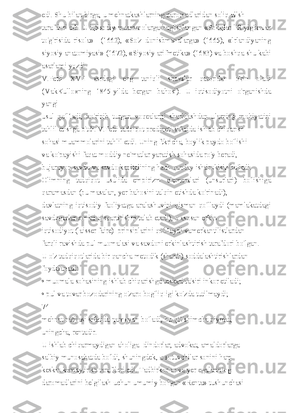 edi. Shu bilan birga, u mehnatkashlarning daromadlaridan soliq ollsh 
tarafdori edi. U iqtisodiy muammolarga bag'ishlangan «Soliqlar l'R yig'imJar
to'g'risida   risola»     (1662),   «So'z   donisbmandlarga»   (1665),   «lrlandiyaning
siyosiy anatomiyasi» (1672), «Siyosiy arifmetika» (1683) va boshqa shu kabi
asarlami yozdi. 
V.Petti   XVII   asrdagi   eng   taniqli   shaxslar   qatoridan   o'rin   oladi
(MakKulloxning   1845-yilda   bergan   bahosi).   U   iqtisodiyotni   o'rganishda
yangi 
usul   qo'l1adi,   ko'rinib   turgan   voqealarni   sharhlashdan   ularning   mohiyatini
tahlil etishga o'tdi. V.Petti tadqiqot predmeti sifatida ishlab chiqarish 
sohasi muammolarini tahlil etdi. Uning ftkricha, boylik paydo bo'lishi 
va ko'payishi faqat moddiy ne'matlar yaratish sohasida ro'y beradi, 
bujarayon savdo va savdo kapitalining hech qanday ishtirokisiz bo'ladi. 
Olimning   tadqiqot   usulida   empirizm   elementlari   (unsurlari)   bo'lishiga
qaramasdan (bu masalan, yer bahosini talqin etishda ko'rinadi), 
davlatning   iqtisodiy   faoliyatga   aralashuvini   qisman   qo'llaydi   (mamlakatdagi
savdogarlar sonini qisqartirishni talab etadi), u asosan erkin 
iqtisodiyot (laisser faire)  prinsiplarini qo'l1aydi vamerkantilistlardan 
farqli ravishda pul muomalasi va savdoni erkinlashtirish tarafdori bo'lgan. 
U o'z tadqiqotlarida bir qancha metodik (shartli) soddalashtirishlardan 
foydalanadi: 
• muomala sohasining ishlab chiqarishga teskari ta'siri inkor etiladi; 
• pul va tovar bozodarining o'zaro bog'liqIigi ko'zda tutilmaydi; 
74 
mehnat natijasi sifatida namoyon bo'ladi, bu qO'shimcha qiymat, 
uningcha, rentadir. 
U ishlab chiqarmaydigan aholiga -dindorlar, advokat, amaldorlarga 
salbiy munosabatda bo'ldi, shuningdek, u sotuvchilar sonini ham 
keskin kamaytirish tarafdori edi. Tadbirkorlar va yer egalarining 
daromadlarini belgilash uchun umumiy bo'lgan «Renta» tushunchasi  