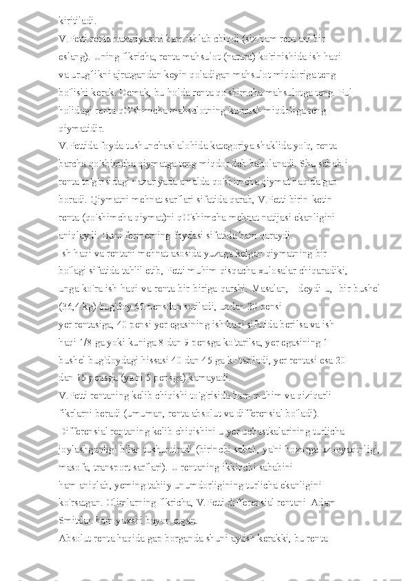 kiritiladi. 
V.Petti renta nazariyasini ham ishlab cbiqdi (siz ham rent ani bir 
eslang). Uning flkricha, renta mahsulot (natura) ko'rinishida ish haqi 
va urug'likni ajratgandan keyin qoladigan mahsulot miqdoriga teng 
bo'lishi kerak. Demak, bu holda renta qo'shimcha mahsulotga teng. Pul 
holidagi renta qO'shimcha mahsulotning kumush miqdoliga teng 
qiymatidir. 
V.Pettida foyda tushunchasi alohida kategoriya shaklida yo'q, renta 
barcha qo'shimcha qiymatga teng miqdor deb baholanadi. Shu sababIi 
renta to'g'risidagi nazariyada amalda qo'shimcha qiymat haqida gap 
boradi. Qiymatni mehnat sarflari sifatida qarab, V.Petti birin-ketin 
renta (qo'shimcha qiymat)ni qO'shimcha mehnat natijasi ekanligini 
aniqlaydi. Buni fermerning foydasi sifatida ham qaraydi. 
Ish haqi va rentani mehnat asosida yuzaga kelgan qiymatning bir 
bo'lagi sifatida tahlil etib, Petti muhim qisqacha xulosalar chiqaradiki, 
unga ko'ra ish haqi va renta bir-biriga qarshi. Masalan, - deydi u, -bir bushel
(36,4 kg) bug'doy 60 pensdan sotiladi, undan 20 pensi 
yer rentasiga, 40 pensi yer egasining ish haqi sifatida berilsa va ish 
haqi 1/8 ga yoki kuniga 8 dan 9 pensga ko'tarilsa, yer egasining 1 
bushel bug'doydagi hissasi 40 dan 45 ga ko'tariladi, yer rentasi esa 20 
dan 15 pensga (ya'ni 5 pensga) kamayadi. 
V.Petti rentaning kelib chiqishi to'g'risida ham muhim va qiziqarli 
fikrlarni beradi (umuman, renta absolut va differensial bo'ladi). 
Differensial rentaning kelib chiqishini u yer uchastkalarining turlicha 
joylashganligi bilan tushuntiradi (birinchi sabab, ya'ni bozorga uzoqyaqinligi,
masofa, transport sarflari). U rentaning ikkinchi sababini 
ham aniqlab, yeming tabiiy unumdorligining turlicha ekanligini 
ko'rsatgan. Olimlarning flkricha, V.Petti differensial rentani  Adam 
Smitdan ham yaxshi bayon etgan. 
Absolut renta haqida gap borganda shuni aytish kerakki, bu renta  