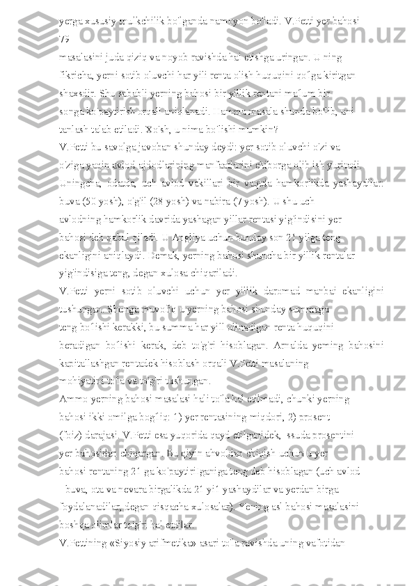 yerga xususiy mulkchilik bo'lganda namoyon bo'ladi. V.Petti yer bahosi 
79 
masalasini juda qiziq va noyob ravishda hal etishga uringan. U ning 
fikricha, yerni sotib oluvchi har yili renta olish huquqini qo'lga kiritgan 
shaxsdir. Shu sababli yerning bahosi bir yillik rentani ma'lum bir 
songa ko'paytirish orqali aniqlanadi. Hamma masala shunda bo'lib, uni 
tanlash talab etiladi. Xo'sh, u nima bo'lishi mumkin? 
V.Petti bu savolga javoban shunday deydi: yer sotib oluvchi o'zi va 
o'ziga yaqin avlod-ajdodlarining manfaatlarini e'tiborga olib ish yuritadi. 
Uningcha,   odatda,   uch   avlod   vakillari   bir   vaqtda   hamkorlikda   yashaydilar:
buva (50 yosh), o'g'il (28 yosh) va nabira (7 yosh). U shu uch 
avlodning hamkorlik davrida yashagan yillar rentasi yig'indisini yer 
bahosi deb qabul qiladi. U Angliya uchun bunday son 21 yilga teng 
ekanligini aniqlaydi. Demak, yerning bahosi shuncha bir yillik rentalar 
yig'indisiga teng, degan xulosa chiqariladi. 
V.Petti   yerni   sotib   oluvchi   uchun   yer   yillik   daromad   manbai   ekanligini
tushungan. Shunga muvofiq u yerning bahosi shunday summaga 
teng bo'lishi kerakki, bu summa har yill olinadigan renta huquqini 
beradigan   bo'lishi   kerak,   deb   to'g'ri   hisoblagan.   Arnalda   yeming   bahosini
kapitallashgan rentadek hisoblash orqali V.Petti masalaning 
mohiyatini to'la va to'g'ri tushungan. 
Ammo yerning bahosi masalasi hali to'la hal etilmadi, chunki yerning 
bahosi ikki omilga bog'liq: 1) yer rentasining miqdori, 2) prosent 
(foiz) darajasi. V.Petti esa yuqorida qayd etilganidek,  ssuda prosentini 
yer bahosidan chiqargan. Bu qiyin ahvoldan chiqish uchun u yer 
bahosi rentaning 21 ga ko'paytiriIganiga teng deb hisoblagan (uch avlod 
- buva, ota va nevara birgalikda 21 yi1 yashaydilar va yerdan birga 
foydalanadilar, degan qisqacha xulosalar). Yening asl bahosi masalasini 
boshqa olimlar to'g'ri hal etdilar. 
V.Pettining «Siyosiy arifmetika» asari to'la ravishda uning vafotidan  