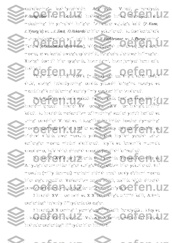 statistikaning’   kashfiyotchisidir.   Ang’liyada   V.Petti,   Franstiyada
P.Buag’ilber   shu   maktabning’   boshlovchilari   bo’lsa,   Franstiyada   shu
maktabning’   bir   yo’nalishi   bo’lg’an   fiziokratlar   vujudg’a   keldi   ( F.Kene,
A.Tyurg’o ) va u  A.Smit, D.Rikardo lar bilan yakunlanadi. Bu davr kapitalistik
munosabatlar   rivojig’a   yo’l   ochib   berdi.   R.Xeylbroner   va   L.Turou larning’
fikricha   (« Ekonomika   dlya   vsex »),   ishlab   chiqarish   omillari   vujudg’a   keldi:
me ҳ nat, er va kapital tovarg’a aylantirildi, bung’acha ular tovar bo’lmag’an.
Ҳ ozirg’i   davr   tili   bilan   aytg’anda,   bozor   tizimi,   bozor   jamiyati   barpo   etila
boshlandi.
Yang’i   ta’limotning’   klassik   (mumtoz)   deb   atalishig’a   sabab   avvalo
shuki,   ҳ ozirg’i   iqtisodiyotning’   asosida   yotuvchi   ko’pg’ina   nazariya   va
metodolog’ik qoidalarning’  ҳ aqiqiy ilmiy  ҳ arakteri bilan izo ҳ lanadi. 
Ya.S.Yadg’arov   klassik   maktab   rivojlanishida   (ma’lum   shart   bilan)   4
bosqichni   ajratadi:   1-bosqich   XVII   asr   oxiri   –   XVIII   asr   boshig’a   to’G’’ri
keladi. Bu bosqichda merkantilizm ta’limotining’ xatolari yoritib beriladi va
uning’   asoschilari   V.Petti   va   P.Buag’ilber   bir-biridan   bexabar   qiymatning’
me ҳ nat   nazariyasini   ilg’ari   surdilar   va   ҳ ar   qanday   qiymatning’   manbai   va
o’lchovi   sifatida   tovar   ma ҳ sulot   yoki   boshqa   boylikni   yaratish   uchun
sarflang’an   me ҳ nat   miqdori   ҳ isoblanadi.   Boylik   va   farovonlik   muomala
so ҳ asi emas, balki ishlab chiqarish so ҳ asida yaratilishi ko’rsatiladi.
Bu   bosqich   XVIII   asr   o’rtalarida   va   2-yarmida   franstiyalik   F.Kene   va
A.Tyurg’olar tomonidan ilg’ari surilg’an fiziokratizm bilan yakunlanadi. Sof
ma ҳ sulot   (milliy   daromad)   manbaini   qidirish   orqali   asosiy   e’tiborni   me ҳ nat
bilan   erg’a   qaratdilar.   Merkantilizm   tanqid   qilinib,   ta ҳ lilda   ishlab   chiqarish
asossiz ravishda muomala so ҳ asidan to’la ajratib qo’yilg’an.
2-bosqich   XVIII   asr   oxiri   va   XIX   asr   boshig’a   to’G’’ri   kelib,   A.Smit
asarlaridag’i iqtisodiy G’’oyalarda aks etg’an. 
3-bosqich XIX asrning’ 1-yarmig’a to’G’’ri kelib franstiyalik J.B.Sey va
F.Bastiya, ing’lizlar D.Rikardo, T.Maltus va N.Senior, amerikalik G’.Keri va
boshqalar asarlaridag’i G’’oyalar bilan boG’’liq. 