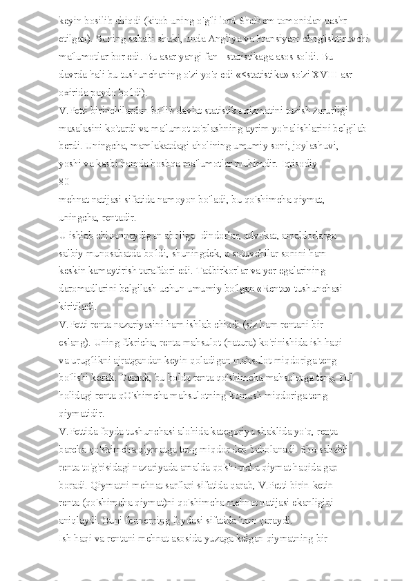keyin bosilib chiqdi (kitob uning o'g'li lord Shelbem tomonidan nashr 
etilgan). Buning sababi shuki, unda Angliya va Fransiyani chog'ishtiruvchi 
ma'lumotlar bor edi. Bu asar yangi fan - statistikaga asos soldi. Bu 
davrda hali bu tushunchaning o'zi yo'q edi «<statistika» so'zi XVIII asr 
oxirida paydo bo'ldi). 
V.Petti birinchilardan bo'lib davlat statistika xizmatini tuzish zarurligi 
masalasini ko'tardi va ma'lumot to'plashning ayrim yo'nalishlarini belgilab 
berdi. Uningcha, mamlakatdagi aholining umumiy soni, joylashuvi, 
yoshi va kasbi hamda boshqa ma'lumotlar muhimdir. Iqtisodiy 
80 
mehnat natijasi sifatida namoyon bo'ladi, bu qo'shimcha qiymat, 
uningcha, rentadir. 
U ishlab chiqannaydigan aholiga -dindorlar, advokat, amaldorlarga 
salbiy munosabatda bo'ldi, shuningdek, u sotuvchilar sonini ham 
keskin kamaytirish tarafdori edi. Tadbirkorlar va yer egalarining 
daromadlarini belgilash uchun umumiy bo'lgan «Renta» tushunchasi 
kiritiladi. 
V.Petti renta nazariyasini ham ishlab chiqdi (siz ham rentani bir 
eslang). Uning ftkricha, renta mahsulot (natura) ko'rinishida ish haqi 
va urug'likni ajratgandan keyin qoladigan mahsulot miqdoriga teng 
bo'lishi kerak. Demak, bu holda renta qo'shimcha mahsulotga teng. Pul 
holidagi renta qO'shimcha mahsulotning kumush miqdoriga teng 
qiymatidir. 
V.Pettida foyda tushunchasi alohida kategoriya shaklida yo'q, renta 
barcha qo'shimcha qiymatga teng miqdor deb baholanadi. Shu sababli 
renta to'g'risidagi nazariyada amalda qo'shimcha qiymat haqida gap 
boradi. Qiymatni mehnat sarflari sifatida qarab, V.Petti birin-ketin 
renta (qo'shimcha qiymat)ni qo'shimcha mehnat natijasi ekanligini 
aniqlaydi. Buni fennerning foydasi sifatida ham qaraydi. 
Ish haqi va rentani mehnat asosida yuzaga kelgan qiymatning bir  