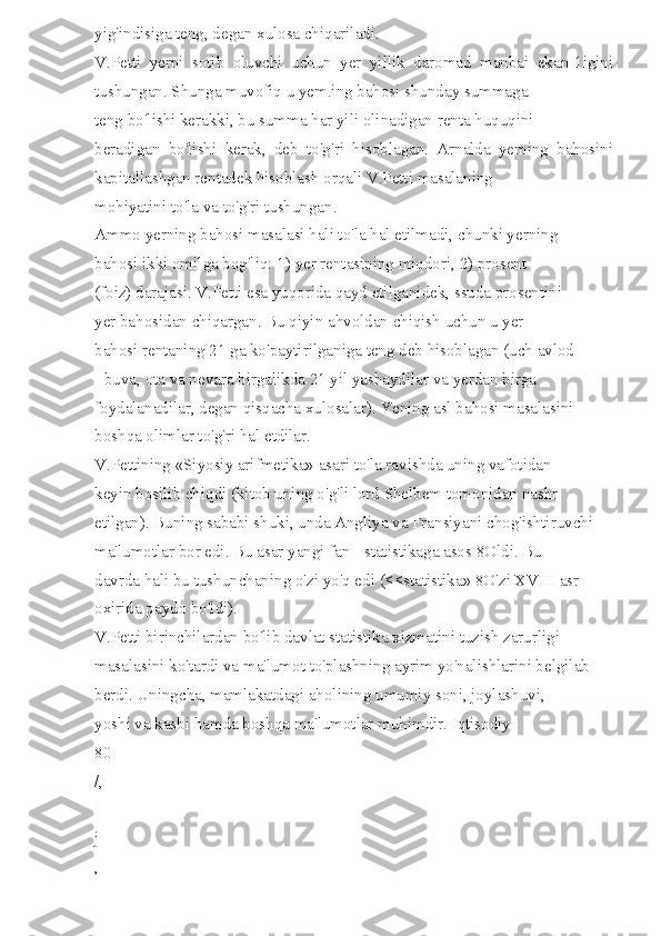 yig'indisiga teng, degan xulosa chiqariladi. 
V.Petti   yerni   sotib   oluvchi   uchun   yer   yillik   daromad   manbai   ekan-1igini
tushungan. Shunga muvofiq u yem.ing bahosi shunday summaga 
teng bo'lishi kerakki, bu summa har yili olinadigan renta huquqini 
beradigan   bo'lishi   kerak,   deb   to'g'ri   hisoblagan.   Arnalda   yeming   bahosini
kapitallashgan rentadek hisoblash orqali V.Petti masalaning 
mohiyatini to'la va to'g'ri tushungan. 
Ammo yerning bahosi masalasi hali to'la hal etilmadi, chunki yerning 
bahosi ikki omilga bog'liq: 1) yer rentasining miqdori, 2) prosent 
(foiz) darajasi. V.Petti esa yuqorida qayd etilganidek, ssuda prosentini 
yer bahosidan chiqargan. Bu qiyin ahvoldan chiqish uchun u yer 
bahosi rentaning 21 ga ko'paytirilganiga teng deb hisoblagan (uch avlod 
- buva, ota va nevara birgalikda 21 yil yashaydilar va yerdan birga 
foydalanadilar, degan qisqacha xulosalar). Yening asl bahosi masalasini 
boshqa olimlar to'g'ri hal etdilar. 
V.Pettining «Siyosiy arifmetika» asari to'la ravishda uning vafotidan 
keyin bosilib chiqdi (kitob uning o'g'li lord Shelbem tomonidan nashr 
etilgan). Buning sababi shuki, unda Angliya va Fransiyani chog'ishtiruvchi 
ma'lumotlar bor edi. Bu asar yangi fan - statistikaga asos 8Oldi. Bu 
davrda hali bu tushunchaning o'zi yo'q edi (<<statistika» 8O'zi XVIII asr 
oxirida paydo bo'ldi). 
V.Petti birinchilardan bo'lib davlat statistika xizmatini tuzish zarurligi 
masalasini ko'tardi va ma'lumot to'plashning ayrim yo'nalishlarini belgilab 
berdi. Uningcha, mamlakatdagi aholining umumiy soni, joylashuvi, 
yoshi va kasbi hamda boshqa ma'lumotlar muhimdir. Iqtisodiy 
80 
/, 
I
j 
,  