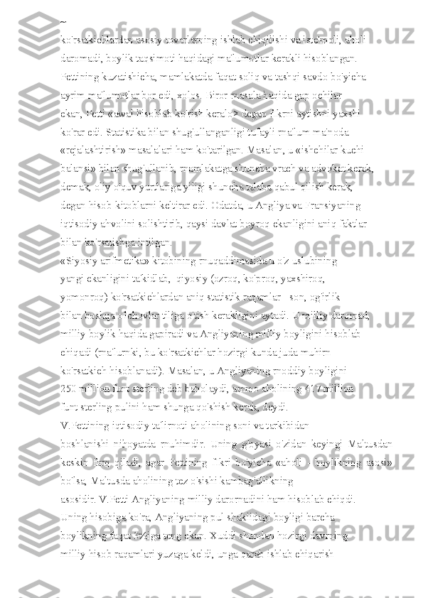 ~ 
ko'rsatkiehlardan asosiy tovarlarning ishlab ehiqilishi va iste'moli, aholi 
daromadi, boylik taqsimoti haqidagi ma'lumotlar kerakli hisoblangan. 
Pettining kuzatishieha, mamlakatda faqat soliq va tashqi savdo bo'yieha 
ayrim ma'lumotlar bor edi, xolos. Biror rnasala haqida gap oehilar 
ekan, Petti «awal hisoblab ko'rish keralo> degan fIkrni aytishni yaxshi 
ko'rar edi. Statistika bilan shug'ullanganligi tufayli rna'lum ma'noda 
«rejalashtirish» masalalari ham ko'tarilgan. Masalan, u «ishehilar kuehi 
balansi» bilan shug'ullanib, rnamlakatga shuneha vraeh va advokat kerak, 
demak, oliy o'quv yurtlariga yiligi shuneha talaba qabul qilish kerak, 
degan hisob-kitoblarni keltirar edi. Odatda, u Angliya va Fransiyaning 
iqtisodiy ahvolini solishtirib, qaysi davlat boyroq ekanligini aniq faktlar 
bilan ko'rsatishga intilgan. 
«Siyosiy arifmetika» kitobining rnuqaddimasida u o'z uslubining 
yangi ekanligini ta'kidlab,  qiyosiy (ozroq, ko'proq, yaxshiroq, 
yomonroq) ko'rsatkiehlardan aniq statistik raqamlar - son, og'irlik 
bilan boshqa o'lchovlar tiliga o'tish kerakligini aytadi. U milliy daromad, 
milliy boylik haqida gapiradi va Angliyaning milliy boyligini hisoblab 
ehiqadi (rna'lurnki, bu ko'rsatkiehlar hozirgi kunda juda muhirn 
ko'rsatkieh hisoblanadi). Masalan, u Angliyaning rnoddiy boyligini 
250 million funt sterling deb baholaydi, ammo aholining 417 million 
funt sterling pulini ham shunga qo'shish kerak, deydi. 
V.Pettining iqtisodiy ta'lirnoti aholining soni va tarkibidan 
boshlanishi   nihoyatda   rnuhimdir.   Uning   g'oyasi   o'zidan   keyingi   Maltusdan
keskin   farq   qiladi,   agar   Pettining   fIkri   bo'yieha   «aholi   -   boylikning   asosi»
bo'lsa, Maltusda aholining tez o'sishi kambag'allikning 
asosidir. V.Petti Angliyaning milliy darornadini ham hisoblab ehiqdi. 
Uning hisobiga ko'ra, Angliyaning pul shaklidagi boyligi bareha 
boylikning faqat 3%iga teng ekan. Xuddi shundan hozirgi davrning 
milliy hisob raqamlari yuzaga keldi, unga qarab ishlab ehiqarish  