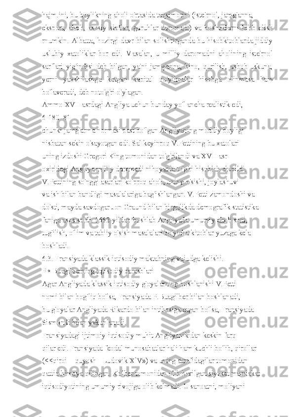 hajm.ini, bu boylikning aholi o'rtasida taqsimotini (iste'rnol, jamg'anna, 
eksport,   aholi,   asosiy   sinflar,   guruhlar   daromadi)   va   boshqalarni   bilib   olish
rnumkin. Albatta, hozirgi davr bilan solishtirganda bu hisobkitoblarda jiddiy
uslubiy   xatoliklar   bor   edi.   Masalan,   u   milliy   daromadni   aholining   iste'rnol
sarflari   yig'indisi   deb   bilgan,   ya'ni   jamg'anna,   bino,   qurilish,   asbob-uskuna,
yerni   yaxshilashga   ketgan   kapital   qo'yilmalar   hisobga   olinmasa   ham
bo'laveradi, deb noto'g'ri o'ylagan. 
Ammo XVII asrdagi Angliya uehun bunday yo'l aneha realistik edi, 
6-180  81 
chunki jamg'arma normasi past bo'lgan Angliyaning moddiy boyligi 
nisbatan sekin o'sayotgan edi. Sal keyinroq V.Pettining bu xatolari 
uning izdoshi Gregori King tomonidan to'g'rilandi va XVII asr 
oxiridagi Angliya milliy daromadi nihoyatda to'g'ri hisoblab chiqildi. 
V.Pettining so'nggi asarlari ko'proq aholi, uning o'sishi, joylashuvi 
va ish bilan bandligi masalalariga bag'ishlangan. V.Petti zamondoshi va 
do'sti, mayda savdogar Jon Graund bilan birgalikda demografik statistika 
faniga asos soldi. 1662-yildan boshlab Angliyada umumiy aholi soni, 
tug'ilish, o'lim va tabiiy o'sish masalalari bo'yicha kitoblar yuzaga kela 
boshladi. 
6.3. Fransiyada klassik iqtisodiy maktabning vujudga kelishi. 
P • Buagilberning iqtisodiy qarasblari 
Agar Angliyada klassik iqtisodiy g'oyalarning boshlanishi V.Petti 
nomi bilan bog'liq bo'lsa, Fransiyada P.Buagilber bilan boshlanadi, 
bu g'oyalar Angliyada Rikardo bilan intihosiga etgan bo'lsa, Fransiyada 
Sismondi bilan yakunlanadi. 
Fransiyadagi ijtimoiy-iqtisodiy muhit Angliyanikidan keskin farq 
qilar edi. Fransiyada feodal munosabatlar hali ham kuchli bo'lib, qirollar 
(<<qiroi  - quyosh - Ludovik XlV») va uning atrofidagilar tomonidan 
qattiq himoya qilingan. Kolber tomonidan olib borilgan siyosat mamlakat 
iqtisodiyotining umumiy rivojiga olib kelmadi. U sanoatni, moliyani  