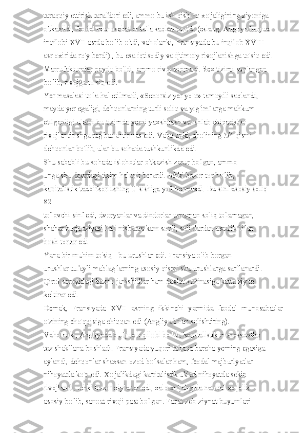 taraqqiy ettirish tarafdori edi, ammo bu ish qishloq xo'jaligining ziyoniga 
o'tkazildi, feodal munosabatlar to'la saqlab turildi (eslang, Angliya burjua 
inqilobi XVII asrda bo'lib o'tdi, vaholanki, Fransiyada bu inqilob XVIII 
asr oxirida ro'y berdi) , bu esa iqtisodiy va ijtimoiy rivojlanishga to'siq edi. 
Marrufakturalar paydo bo'ldi, ammo rivoj topmadi. Sex tizimi saqlangan 
bo'lib, rivojga to'siq edi. 
Yer masalasi to'la hal etilmadi, «Senorsiz yer yo'q» tamoyili saqlandi, 
mayda yer egaligi, dehqonlarning turli soliq va yig'im1arga mahkum 
etilganligi ularni bu tizimda yerni yaxshilash va ishlab chiqarishni 
rivojlantirishga rag'batlantirmas edi. Vaholanki, aholining 3/4 qismi 
dehqonlar bo'lib, ular bu sohada tushkunlikda edi. 
Shu sababli bu sohada islohotlar o'tkazish zarur bo'lgan, ammo 
unga shu davrdagi tizim halaqit berardi. Ichki bozor tor bo'lib, 
kapitalistik tadbirkorlikning 0 'sishiga yo'l bermasdi. Bu sinf asosiy soliq 
82 
to'lovchi sinf edi, dvoryanlar va dindorlar umuman soliq to'lamagan, 
shahar burjuaziyasi hali nisbatan kam sonli, soliqlardan ustalik bilan 
bosh tortar edi. 
Yana bir muhim to'siq - bu urushlar edi. Fransiya olib borgan 
urushlar tufayli mablag'larning asosiy qismi shu urushlarga sarflanardi. 
Qirol saroyidagi bazmi jamshidlar ham davlat xazinasiga katta ziyon 
keltirar edi. 
Demak,   Fransiyada   XVII   asrning   ikkinchi   yarmida   feodal   munosabatlar
o'zining cho'qqisiga chiqqan edi (Angliya bilan solishtiring). 
Vaholanki, Angliyada bUIjua inqilobi bo'lib, kapitalistik munosabatlar 
tez shakllana boshladi. Fransiyada yuqori tabaqa barcha yeming egasiga 
aylandi, dehqonlar shaxsan ozod bo'lsalar ham, feodal majburlyatlar 
nihoyatda ko'p edi. Xo'jalikdagi kapitalistik uklad nihoyatda sekin 
rivojlandi, ichki bozor xiyla tor edi, xalq xo'jaligida natural xo'jalik 
asosiy bo'lib, sanoat rivoji past bo'lgan. Faqat zeb-ziynat buyumlari  