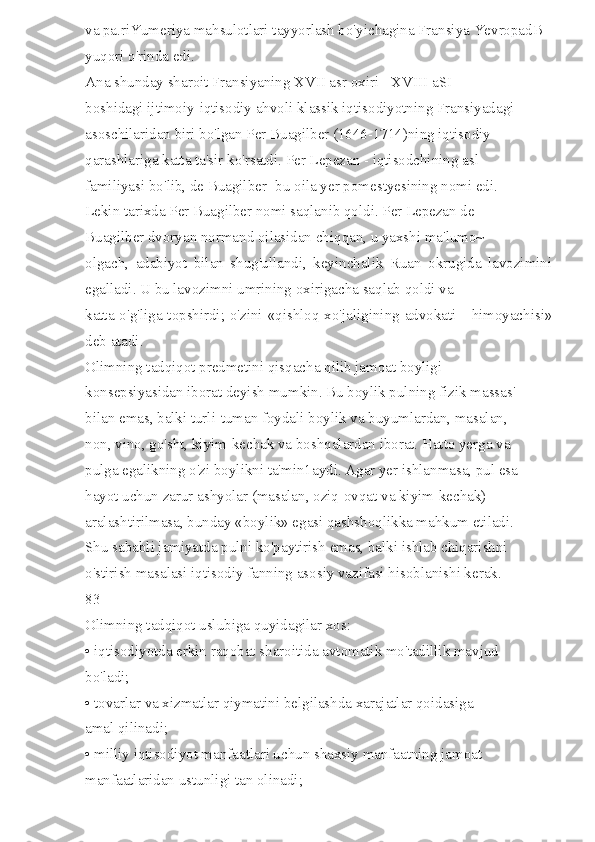 va pa.riYumeriya mahsulotlari tayyorlash bo'yichagina Fransiya YevropadB 
yuqori o'rinda edi. 
Ana shunday sharoit Fransiyaning XVII asr oxiri - XVIII aSI 
boshidagi ijtimoiy-iqtisodiy ahvoli klassik iqtisodiyotning Fransiyadagi 
asoschilaridan biri bo'lgan Per Buagilber (1646-1714)ning iqtisodiy 
qarashlariga katta ta'sir ko'rsatdi. Per Lepezan - iqtisodchining asl 
familiyasi bo'lib, de Buagilber -bu oila yer pomestyesining nomi edi. 
Lekin tarixda Per Buagilber nomi saqlanib qoldi. Per Lepezan de 
Buagilber dvoryan normand oilasidan chiqqan, u yaxshi ma'lumo~ 
olgach,   adabiyot   bilan   shug'ullandi,   keyinchalik   Ruan   okrugida   lavozimini
egalladi. U bu lavozimni umrining oxirigacha saqlab qoldi va 
katta o'g'liga topshirdi; o'zini «qishloq xo'jaligining advokati - himoyachisi»
deb atadi. 
Olimning tadqiqot predmetini qisqacha qilib jamoat boyligi 
konsepsiyasidan iborat deyish mumkin. Bu boylik pulning fizik massas' 
bilan emas, balki turli-tuman foydali boylik va buyumlardan, masalan, 
non, vino, go'sht, kiyim-kechak va boshqalardan iborat. Hatto yerga va 
pulga egalikning o'zi boylikni ta'min1aydi. Agar yer ishlanmasa, pul esa 
hayot uchun zarur ashyolar (masalan, oziq-ovqat va kiyim-kechak) 
aralashtirilmasa, bunday «boylik» egasi qashshoqlikka mahkum etiladi. 
Shu sababli jamiyatda pulni ko'paytirish emas, balki ishlab chiqarishni 
o'stirish masalasi iqtisodiy fanning asosiy vazifasi hisoblanishi kerak. 
83 
Olimning tadqiqot uslubiga quyidagilar xos: 
• iqtisodiyotda erkin raqobat sharoitida avtomatik mo'tadillik mavjud 
bo'ladi; 
• tovarlar va xizmatlar qiymatini belgilashda xarajatlar qoidasiga 
amal qilinadi; 
• milliy iqtisodiyot manfaatlari uchun shaxsiy manfaatning jamoat 
manfaatlaridan ustunligi tan olinadi;  