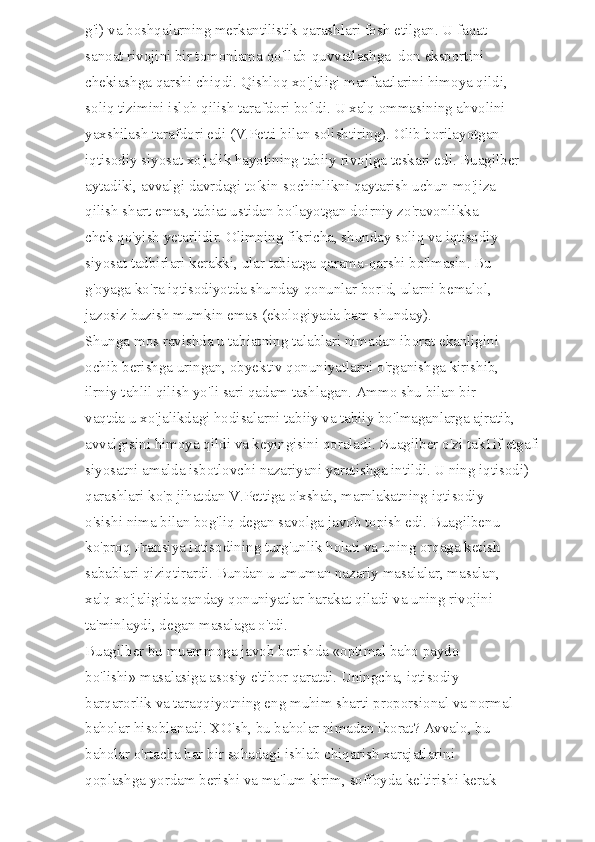 g'i) va boshqalarning merkantilistik qarashlari fosh etilgan. U faqat 
sanoat rivojini bir tomonlama qo'llab-quvvatlashga  don eksportini 
chekiashga qarshi chiqdi. Qishloq xo'jaligi manfaatlarini himoya qildi, 
soliq tizimini isloh qilish tarafdori bo'ldi. U xalq ommasining ahvolini 
yaxshilash tarafdori edi (V.Petti bilan solishtiring). Olib borilayotgan 
iqtisodiy siyosat xo'jalik hayotining tabiiy rivojiga teskari edi. Buagilber 
aytadiki, avvalgi davrdagi to'kin-sochinlikni qaytarish uchun mo'jiza 
qilish shart emas, tabiat ustidan bo'layotgan doirniy zo'ravonlikka 
chek qo'yish yetarlidir. Olimning fikricha, shunday soliq va iqtisodiy 
siyosat tadbirlari kerakki, ular tabiatga qarama-qarshi bo'lmasin. Bu 
g'oyaga ko'ra iqtisodiyotda shunday qonunlar borId, ularni bemalol, 
jazosiz buzish mumkin emas (ekologiyada ham shunday). 
Shunga mos ravishda u tabiatning talablari nimadan iborat ekanligini 
ochib berishga uringan, obyektiv qonuniyatlarni o'rganishga kirishib, 
ilrniy tahlil qilish yo'li sari qadam tashlagan. Ammo shu bilan bir 
vaqtda u xo'jalikdagi hodisalarni tabiiy va tabiiy bo'lmaganlarga ajratib, 
avvalgisini himoya qildi va keyingisini qoraladi. Buagilber o'zi tak1if etgafi 
siyosatni amalda isbotlovchi nazariyani yaratishga intildi. U ning iqtisodi) 
qarashlari ko'p jihatdan V.Pettiga o'xshab, marnlakatning iqtisodiy 
o'sishi nima bilan bog'liq degan savolga javob topish edi. Buagilbenu 
ko'proq Fransiya iqtisodining turg'unlik holati va uning orqaga ketish 
sabablari qiziqtirardi. Bundan u umuman nazariy masalalar, masalan, 
xalq xo'jaligida qanday qonuniyatlar harakat qiladi va uning rivojini 
ta'minlaydi, degan masalaga o'tdi. 
Buagilber bu muammoga javob berishda «optimal baho paydo 
bo'lishi» masalasiga asosiy e'tibor qaratdi. Uningcha, iqtisodiy 
barqarorlik va taraqqiyotning eng muhim sharti proporsional va normal 
baholar hisoblanadi. XO'sh, bu baholar nimadan iborat? Avvalo, bu 
baholar o'rtacha har bir sohadagi ishlab chiqarish xarajatlarini 
qoplashga yordam berishi va ma'lum kirim, soffoyda keltirishi kerak  