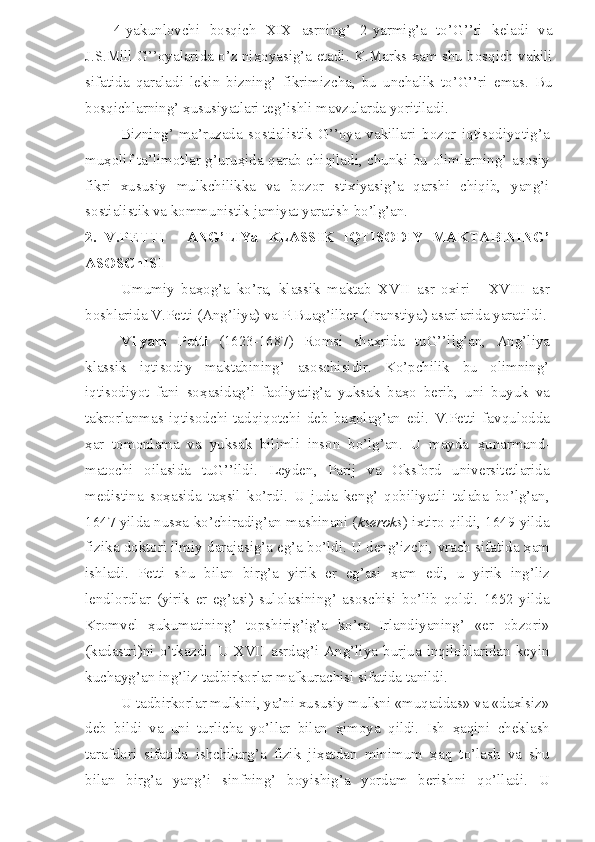 4-yakunlovchi   bosqich   XIX   asrning’   2-yarmig’a   to’G’’ri   keladi   va
J.S.Mill G’’oyalarida o’z ni ҳ oyasig’a etadi. K.Marks  ҳ am shu bosqich vakili
sifatida   qaraladi   lekin   bizning’   fikrimizcha,   bu   unchalik   to’G’’ri   emas.   Bu
bosqichlarning’  ҳ ususiyatlari teg’ishli mavzularda yoritiladi.
Bizning’   ma’ruzada   sostialistik   G’’oya   vakillari   bozor   iqtisodiyotig’a
mu ҳ olif ta’limotlar g’uru ҳ ida qarab chiqiladi, chunki bu olimlarning’ asosiy
fikri   xususiy   mulkchilikka   va   bozor   stixiyasig’a   qarshi   chiqib,   yang’i
sostialistik va kommunistik jamiyat yaratish bo’lg’an.
2.   V.PETTI   -   ANG’LIYa   KLASSIK   IQTISODIY   MAKTABINING’
ASOSChISI
Umumiy   ba ҳ og’a   ko’ra,   klassik   maktab   XVII   asr   oxiri   -   XVIII   asr
boshlarida V.Petti (Ang’liya) va P.Buag’ilber (Franstiya) asarlarida yaratildi.
Vilyam   Petti   (1623-1687)   Romsi   sha ҳ rida   tuG’’ilg’an,   Ang’liya
klassik   iqtisodiy   maktabining’   asoschisidir.   Ko’pchilik   bu   olimning’
iqtisodiyot   fani   so ҳ asidag’i   faoliyatig’a   yuksak   ba ҳ o   berib,   uni   buyuk   va
takrorlanmas   iqtisodchi-tadqiqotchi   deb   ba ҳ olag’an   edi.   V.Petti   favqulodda
ҳ ar   tomonlama   va   yuksak   bilimli   inson   bo’lg’an.   U   mayda   ҳ unarmand-
matochi   oilasida   tuG’’ildi.   Leyden,   Parij   va   Oksford   universitetlarida
medistina   so ҳ asida   ta ҳ sil   ko’rdi.   U   juda   keng’   qobiliyatli   talaba   bo’lg’an,
1647 yilda nusxa ko’chiradig’an mashinani ( kseroks ) ixtiro qildi, 1649 yilda
fizika doktori ilmiy darajasig’a eg’a bo’ldi. U deng’izchi, vrach sifatida  ҳ am
ishladi.   Petti   shu   bilan   birg’a   yirik   er   eg’asi   ҳ am   edi,   u   yirik   ing’liz
lendlordlar   (yirik   er   eg’asi)   sulolasining’   asoschisi   bo’lib   qoldi.   1652   yilda
Kromvel   ҳ ukumatining’   topshirig’ig’a   ko’ra   Irlandiyaning’   «er   obzori»
(kadastri)ni   o’tkazdi.   U  XVII   asrdag’i  Ang’liya   burjua   inqiloblaridan   keyin
kuchayg’an ing’liz tadbirkorlar mafkurachisi sifatida tanildi.
U tadbirkorlar mulkini, ya’ni xususiy mulkni «muqaddas» va «daxlsiz»
deb   bildi   va   uni   turlicha   yo’llar   bilan   ҳ imoya   qildi.   Ish   ҳ aqini   cheklash
tarafdori   sifatida   ishchilarg’a   fizik   ji ҳ atdan   minimum   ҳ aq   to’lash   va   shu
bilan   birg’a   yang’i   sinfning’   boyishig’a   yordam   berishni   qo’lladi.   U 