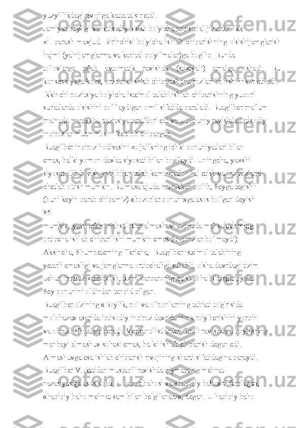 yuzyillikdagi rivojiga katta ta'sir etdi. 
Jamiyat boyligi va iqtisodiy o'sish bo'yicha prinsipial jihatdan ikki 
xiI  qarash  mavjud.  Birinchisi  bo'yicha ishlab  chiqarishning  o'sishijamg'arish
hajmi (ya'nijamg'arma va kapital qo'yilmalar)ga bog'liq. Bunda 
to'lovlarga   talab   avtomatik   ravishda   (stixiyali)   amalga   oshadi.   Bu
konsepsiyaga ko'ra, ortiqcha ishlab chiqarish inqirozlari bo'lishi inkor etiladi. 
Ikkinchi pozitsiya bo'yicha iste'mol talabi ishlab chiqarishning yuqori 
sur'atlarda o'sishini qo'l1aydigan omil sifatida qaraladi. Buagilber rna'lum 
rna'noda mana shu pozitsiya tarafdori edi va u qonuniy ravishda iqtisodiy 
inqirozlar muammosini keltirib chiqargan. 
Buagilber inqiroz hodisasini xo'jalikning ichki qonuniyatlari bilan 
emas, balki yomon davlat siyosati bilan bog'laydi. Uningcha, yaxshi 
siyosat olib borish yo'Ii bilan talab kamomadini hal etish va inqirozlarni 
chetlab o'tish mumkin. Bu masalajuda murakkab bo'lib, Seyga tegishli 
(buni keyin qarab chiqamiz) «bozorlar qonuni»ga asos bo'lgan deyish 
86 
mumkin, ya'ni erkin mahsulotlar almashuvi tizimida mahsulotlarning 
ortiqeha ishlab ehiqarilishi mumkin emas (inqirozlar bo'lmaydi). 
Aksineha, Shumpeteming flkrieha,  Buagilber iste'mol talabining 
yetarli emasligi va jamg'arma ortiqehaligi sababli, o'sha davrdagi tizim 
uehun inqiroz xam bo'lib, tizim barqarorligiga shubha bildirgan, ya'ni 
Sey qonunini oldindan tanqid qilgan. 
Buagilber o'zining «Boylik, pol va o'lponlarning tabiati to'g'risida 
molohaza» asarida iqtisodiy inqiroz davrida nima ro'y berishini yorqin 
va obrazli ifodaIab beradi. Merkantilistlardan farqli ravishda u boylikning 
manbayi almashuv sohasi emas, baIki ishlab ehiqarish degan edi. 
Almashuvga esa ishlab ehiqarish rivojining sharti sifatidagina qaraydi. 
Buagilber V.Pettidan mustaqil ravishda qiymatning mehnat 
nazariyasiga asos soldi. U bozor bahosi va «haqiqiy baho»ni farqlagan, 
«haqiqiy baho mehnat sam bilan belgilanadi», degan. U haqiqiy baho  