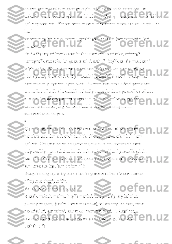 chiqarilgan mahsulot miqdoriga to'g'ri, pulning aylanish oborotiga esa 
teskari   proporsionalligini   aniqladi.   Pulning   me'yorda   bo'lishini
qo'llabquvvatladi.   Yer   va   renta   masalalarini   ancha   puxta   ishlab   chiqdi.   Ish
haqi 
va rentaning bir-biriga qarama-qarshiligini isbotladi (yer bahosini to'g'ri 
hal etmadi). 
Petti «Siyosiy arifmetika» va boshqa asarlarida statistika, aniqrog'i 
demografik statistika faniga asos soldi. «Aholi -boylik asosi» masalasini 
to'g'ri qo'ydi. Milliy daromad masalasini qo'ydi va uni qisman hal etdi. 
Fransiyadagi klassik iqtisodiy maktabning dastlabki vakili P.Buagilber 
ham muhim g' oyalarni ilgari surdi. Bu mamlakat ahvoli Angliyanikidan 
ancha farq qilardi. Shu sababli iqtisodiy qarashlarda o'ziga xoslik seziladi. 
•  Agar Petti ko'proq sanoat va savdoni qo'llagan bo'lsa, Buagilber 
asosan qishloq xo'jaligi sohasini tadqiq etdi va o'zining muhim 
xulosalarlarini chiqardi. 
• 
Qiymatni aynan iste'mol qiymati shaklida tushundi. «Proporsional 
baholar» tarafdori edi, erkin tadbirkorlik, raqobat va erkin baholarni 
qo'lladi. Ortiqcha ishlab chiqarish inqirozini to'g'ri tushuntirib berdi, 
pulga salbiy munosabatda bo'ldi, oltin va kumushlarni yovuzlik sababi 
deb bildi. Noto'g'ri ravishda faqat qishloq xo'jaligini qo'llab-quvvatladi, 
sanoat va savdoga kam e'tibor qildi. 
Buagilberning iqtisodiy islohotlari bo'yicha takliflari o'z davri uchun 
nihoyatda ahamiyatlidir. 
Asosiy tushuncha va iboralar 
Klassik maktab, mehnat boylik manbai, tabiiy va siyosiy baholar, 
pulning miqdori, (iste'mol va almashinuv), v.Pettining ish haqi, renta 
nazariyalari, yer bahosi, statistika, inson resurslari, P.Buagilber, 
iste'mol qiymati, ishlab chiqarish va qishloq xo'jaligi, boylik va 
qashshoqlik.  