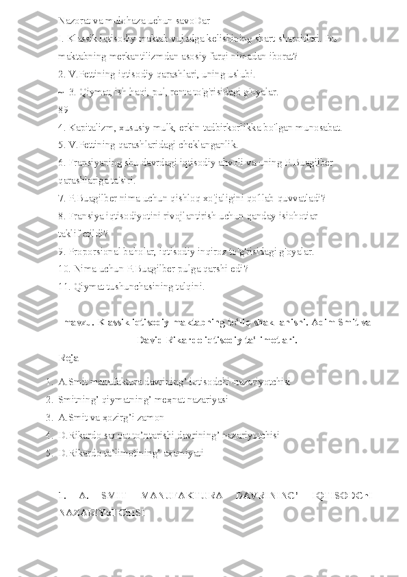 Nazorat va mulohaza uehun savoDar 
I. Klassik iqtisodiy maktab vujudga kelishining shart-sharoitlari. Bu 
maktabning merkantilizmdan asosiy farqi nimadan iborat? 
2. V.Pettining iqtisodiy qarashlari, uning uslubi. 
~  3. Qiymat, ish haqi, pul, renta to'g'risidagi g'oyalar. 
89 
4. Kapitalizm, xususiy mulk, erkin tadbirkorlikka bo'lgan munosabat. 
5. V.Pettining qarashlaridagi cheklanganlik. 
6. Fransiyaning shu davrdagi iqtisodiy ahvoli va uning P.Buagilber 
qarashlariga ta'siri. 
7. P.Buagilber nima uchun qishloq xo'jaligini qo'llab-quvvatladi? 
8. Fransiya iqtisodiyotini rivojlantirish uchun qanday isiohotiar 
taklif etildi? 
9. Proporsional baholar, iqtisodiy inqiroz to'g'risidagi g'oyalar. 
10. Nima uchun P.Buagilber pulga qarshi edi? 
11. Qiymat tushunchasining talqini.
mavzu. Klassik iqtisodiy maktabning to’liq shakllanishi. Adim Smit va
David Rikardo iqtisodiy ta’limotlari.
Rejа
1. A.Smit manufaktura davrining’ iqtisodchi-nazariyotchisi
2. Smitning’ qiymatning’ meҳnat nazariyasi
3. A.Smit va ҳozirg’i zamon
4. D.Rikardo sanoat to’ntarishi davrining’ nazariyotchisi
5. D.Rikardo ta’limotining’ aҳamiyati
1.   A.   SMIT   MANUFAKTURA   DAVRINING’   IQTISODChI-
NAZARIYoTChISI 