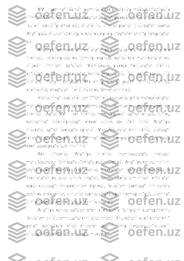 XVIII   asrning’   ikkinchi   yarmida   klassik   iqtisodiy  maktab  britaniyalik
olimlar   A.Smit   va   D.Rikardo   asarlarida   eng’   yuksak   cho’qqig’a   ko’tarildi.
Bu   ҳ ol   tasodifiy   emas   edi,   chunki   bu   olimlar   yashab   ijod   etg’an   davrda
Ang’liyada chuqur iqtisodiy, sostial va siyosiy o’zg’arishlar ro’y berayotg’an
edi.
Ang’liya ja ҳ onda eng’ rivojlang’an va sanoatlashg’an davlatg’a aylana
boshladi,   iqtisodiyotda   va   ijtimoiy   ҳ ayotda   kapitalistik   munosabatlar   xal
qiluvchi   o’rinlarni   eg’alladi.   Mamlakatda   yuksak   rivojlang’an   qishloq
xo’jalig’i   va   tez       o’sayotg’an   sanoat   mavjud   edi,   faol   tashqi   savdo   olib
borilardi.   Yang’i   jamiyatg’a   xos   sinfiy   ajralish   yaqqol   bo’lib,   ishchilar,
so ҳ ibkorlar, er eg’alari - lendlordlar va fermerlar bor edi.
Kapitalning’   dastlabki   jamG’’arilishi   natijasida   yirik   markazlashg’an
manufakturalar   va   kapitalistik   fermalar   tobora   mu ҳ im   a ҳ amiyat   kasb   eta
boshladi.   Ag’ar   XVIII   asr   boshida   mamlakat   xali   ag’rar   ҳ olatda   bo’lsa,
sanoatning’   iqtisodiyotdag’i   ҳ issasi   tobora   tez   o’sib   bordi.   Ang’liya
industrial   ag’rar   davlatg’a   aylandi.   Manufakturalar   soni   oshdi,   ulardag’i
ishchilar soni ko’paydi, ishchilarning’ a ҳ voli ni ҳ oyatda oG’’ir bo’lib, qattiq
ekspluatastiyag’a duchor qilindi.
Asr   o’rtasida   Ang’liya   boshqa   mamlakatlarg’a   nisbatan
manufakturadan fabrikag’a o’tishg’a yaqin turar edi. Ang’liya sanoat inqilobi
arafasida   edi.   Mamlakatning’   sanoat   ma ҳ sulotlari   ja ҳ on   bozorida   yuqori
ba ҳ olang’an   va   talab   tobora   ortg’an,   ammo   davlat   tomonidan   kiritilg’an
savdo-sotiqdag’i   protekstionizm   siyosati,   feodalizm   davridag’i   bir   qancha
tartib va cheklashlar, qonunlar davr talabig’a javob bermay qo’ydi, ularning’
borlig’i kapitalizm rivojig’a to’sqinlik qilar edi.
Ang’liya   sanoati   eg’alari   erkin   so ҳ ibkorlik   faoliyatini   kuchaytirishni,
feodalizm qoldiqlarini tug’atishni talab qilardi. Shu sababli so ҳ ibkorlar sinfi
yang’i   kapitalistik   ishlab   chiqarish   usulini   ilmiy   ji ҳ atdan   to’la   ta ҳ lil
qiladig’an iqtisodiy ta’limotlarg’a mu ҳ toj edi. 