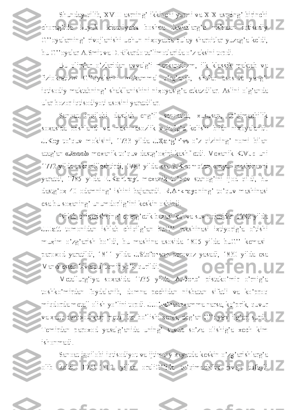 Shunday qilib, XVIII asrning’ ikkinchi yarmi va XIX asrning’ birinchi
chorag’ida   Buyuk   Britaniyada   boshqa   davlatlarg’a   nisbatan   iqtisodiy
G’’oyalarning’   rivojlanishi   uchun   ni ҳ oyatda   qulay   sharoitlar   yuzag’a   keldi,
bu G’’oyalar A.Smit va D.Rikardo ta’limotlarida o’z aksini topdi.
Bu   olimlar   o’zlaridan   avvalg’i   merkantilizm,   ilk   klassik   maktab   va
fiziokratizm   G’’oyalarini   mukammal   o’rg’anib,   shular   asosida   yang’i
iqtisodiy maktabning’ shakllanishini ni ҳ oyasig’a etkazdilar. Aslini olg’anda
ular bozor iqtisodiyoti asosini yaratdilar.
Sanoat   inqilobi   dastlab   eng’il   sanoatda,   xususan,   to’qimachilik
so ҳ asida   boshlandi   va   mashinasozlik   vujudg’a   kelishi   bilan   ni ҳ oyalandi.
J.Key   to’quv   mokisini,   1733   yilda   J. Ҳ arg’rivs   o’z   qizining’   nomi   bilan
atag’an « Jenni » mexanik to’quv dastg’o ҳ ini kashf etdi. Mexanik  K.Vud  uni
1772 yilda takomillashtirdi, 1783 yilda esa   S.Krompton   «myul-mashina»ni
yaratdi,   1785   yilda   E.Kartrayt   mexanik   to’quv   stanog’ini   ijod   qildi,   bu
dastg’o ҳ   40   odamning’   ishini   bajarardi.   R.Arkrayd ning’   to’quv   mashinasi
esa bu so ҳ aning’ unumdorlig’ini keskin oshirdi.
Ishlab chiqarishning’ energ’etik bazasi kul va suv oqimidan 1782 yilda
J.Uatt   tomonidan   ishlab   chiqilg’an   buG’’   mashinasi   i ҳ tiyorig’a   o’tishi
mu ҳ im   o’zg’arish   bo’ldi,   bu   mashina   asosida   1805   yilda   buG’’   kemasi-
paroxod   yaratildi,   1811   yilda   J.Stefenson   parovoz   yasadi,   1830   yilda   esa
Manchester-Liverpul temir yo’li qurildi.
Metallurg’iya   so ҳ asida   1735   yilda   A.Derbi   pistako’mir   o’rnig’a
toshko’mirdan   foydalanib,   domna   pechidan   nisbatan   sifatli   va   ko’proq
miqdorda metall olish yo’lini topdi.  J.Uilkinson ҳ amma narsa, ko’prik, quvur
va  ҳ atto paroxod  ҳ am metalldan bo’lishi kerak, deg’an G’’oyani ilg’ari surdi.
Temirdan   paroxod   yasalg’anida   uning’   suvda   so’za   olishig’a   xech   kim
ishonmadi.
Sanoat inqilobi iqtisodiyot va ijtimoiy   ҳ ayotda keskin o’zg’arishlarg’a
olib   keldi.   1701-1802   yillar   oraliG’’ida   to’qimachilik   rivoji   tufayli 