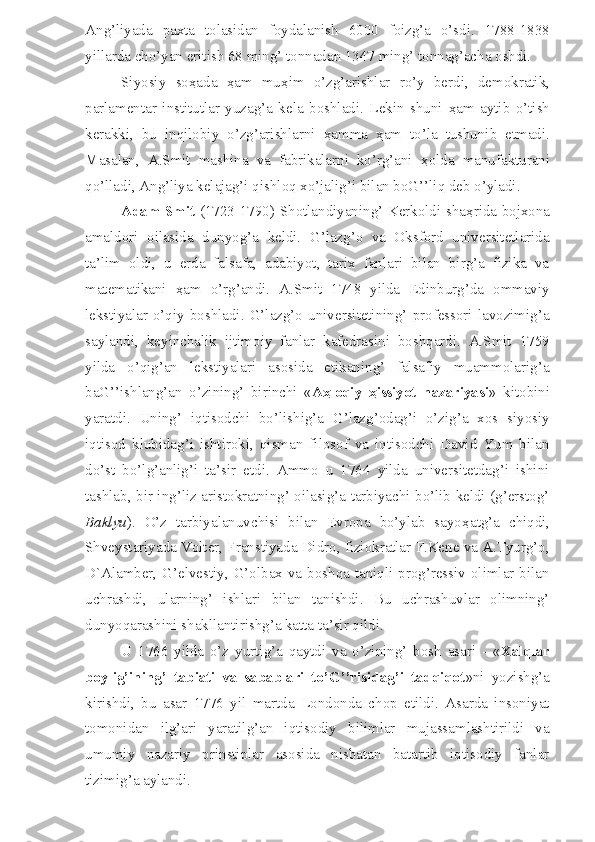 Ang’liyada   paxta   tolasidan   foydalanish   6000   foizg’a   o’sdi.   1788-1838
yillarda cho’yan eritish 68 ming’ tonnadan 1347 ming’ tonnag’acha oshdi.
Siyosiy   so ҳ ada   ҳ am   mu ҳ im   o’zg’arishlar   ro’y   berdi,   demokratik,
parlamentar   institutlar   yuzag’a   kela   boshladi.   Lekin   shuni   ҳ am   aytib   o’tish
kerakki,   bu   inqilobiy   o’zg’arishlarni   ҳ amma   ҳ am   to’la   tushunib   etmadi.
Masalan,   A.Smit   mashina   va   fabrikalarni   ko’rg’ani   ҳ olda   manufakturani
qo’lladi, Ang’liya kelajag’i qishloq xo’jalig’i bilan boG’’liq deb o’yladi.
Adam Smit   (1723-1790) Shotlandiyaning’ Kerkoldi sha ҳ rida bojxona
amaldori   oilasida   dunyog’a   keldi.   G’lazg’o   va   Oksford   universitetlarida
ta’lim   oldi,   u   erda   falsafa,   adabiyot,   tarix   fanlari   bilan   birg’a   fizika   va
matematikani   ҳ am   o’rg’andi.   A.Smit   1748   yilda   Edinburg’da   ommaviy
lekstiyalar   o’qiy  boshladi.  G’lazg’o   universitetining’   professori   lavozimig’a
saylandi,   keyinchalik   ijtimoiy   fanlar   kafedrasini   boshqardi.   A.Smit   1759
yilda   o’qig’an   lekstiyalari   asosida   etikaning’   falsafiy   muammolarig’a
baG’’ishlang’an   o’zining’   birinchi   « A ҳ loqiy   ҳ issiyot   nazariyasi »   kitobini
yaratdi.   Uning’   iqtisodchi   bo’lishig’a   G’lazg’odag’i   o’zig’a   xos   siyosiy
iqtisod   klubidag’i   ishtiroki,   qisman   filosof   va   iqtisodchi   David   Yum   bilan
do’st   bo’lg’anlig’i   ta’sir   etdi.   Ammo   u   1764   yilda   universitetdag’i   ishini
tashlab, bir ing’liz aristokratning’ oilasig’a tarbiyachi bo’lib keldi (g’erstog’
Baklyu ).   O’z   tarbiyalanuvchisi   bilan   Evropa   bo’ylab   sayo ҳ atg’a   chiqdi,
Shveystariyada Volter, Franstiyada Didro, fiziokratlar F.Kene va A.Tyurg’o,
D`Alamber, G’elvestiy, G’olbax va boshqa taniqli prog’ressiv olimlar bilan
uchrashdi,   ularning’   ishlari   bilan   tanishdi.   Bu   uchrashuvlar   olimning’
dunyoqarashini shakllantirishg’a katta ta’sir qildi.
U   1766   yilda   o’z   yurtig’a   qaytdi   va   o’zining’   bosh   asari   -   « Xalqlar
boylig’ining’   tabiati   va   sabablari   to’G’’risidag’i   tadqiqot »ni   yozishg’a
kirishdi,   bu   asar   1776   yil   martda   Londonda   chop   etildi.   Asarda   insoniyat
tomonidan   ilg’ari   yaratilg’an   iqtisodiy   bilimlar   mujassamlashtirildi   va
umumiy   nazariy   prinstiplar   asosida   nisbatan   batartib   iqtisodiy   fanlar
tizimig’a aylandi. 