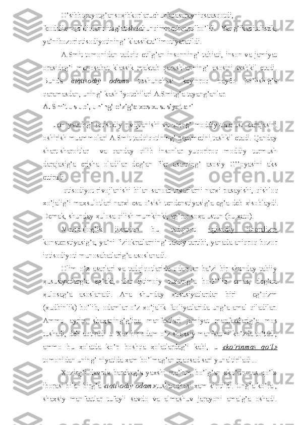 O’sibborayotg’anso ҳ ibkorlaruchunbuasarayniqsaasqotdi,
feodalizmqoldiqlarinitug’atishuchunqimmatliqurolbo’ldi.   Yang’ikapitalistik,
ya’nibozoriqtisodiyotining’ klassikta’limotiyaratildi.
A.Smit tomonidan tadqiq etilg’an insonning’ tabiati, inson  va jamiyat
orasidag’i   munosabat   klassik   maktab   qarashlarining’   asosini   tashkil   etadi.
Bunda   « iqtisodiy   odam »   tushunchasi   keyinroq   paydo   bo’lishig’a
qaramasdan, uning’ kashfiyotchilari A.Smitg’a tayang’anlar.
A. Smit uslubi, uning’ o’zig’a xos xususiyatlari
Jamiyatning’   iqtisodiy   rivojlanishi   va   uning’   moddiy-turmush   darajasini
oshirish muammolari A.Smit  tadqiqotining’ predmetini  tashkil etadi. Qanday
shart-sharoitlar     va   qanday   qilib   insonlar   yuqoriroq   moddiy   turmush
darajasig’a   erisha   oladilar   deg’an   fikr   asarning’   asosiy   G’’oyasini   aks
ettiradi.
Iqtisodiyot  rivojlanishi  bilan  sanoat  tovarlarni  narxi  pasayishi,  qishloq
xo’jalig’i ma ҳ sulotlari narxi esa o’sish tendenstiyasig’a eg’a deb   ҳ isoblaydi.
Demak, shunday  ҳ ulosa qilish mumkinki, ag’rar so ҳ a ustun (bu xato).
Metodolog’ik   ji ҳ atdan   bu   tadqiqot   iqtisodiy   liberalizm
konstepstiyasig’a, ya’ni fiziokratlarning’ tabiiy tartibi, yanada aniqroq bozor
iqtisodiyoti munosabatlarig’a asoslanadi.
Olim   o’z   asarlari   va   tadqiqotlarida   odamlar   ba’zi   bir   shunday   tabiiy
ҳ ususiyatlarg’a   eg’aki,   ular   ijtimoiy   tuzumg’a   boG’’liq   emas,   deg’an
ҳ ulosag’a   asoslanadi.   Ana   shunday   ҳ ususiyatlardan   biri   -   eg’oizm
(xudbinlik)   bo’lib,   odamlar   o’z   xo’jalik   faoliyatlarida   ung’a   amal   qiladilar.
Ammo   ayrim   sha ҳ sning’g’ina   manfaatlari   jamiyat   manfaatlarig’a   mos
tushadi, deb uqtiradi u.   Ҳ ar bir odam o’z sha ҳ siy manfaatini ko’zda to’tadi,
ammo   bu   ҳ olatda   ko’p   boshqa   ҳ olatlardag’i   kabi,   u   «ko’rinmas   qo’l»
tomonidan uning’ niyatida  ҳ am bo’lmag’an maqsad sari yunaltiriladi...
Ҳ ozirg’i   davrda   barchag’a   yaxshi   ma’lum   bo’lg’an   «ko’rinmas   qo’l»
iborasi bilan birg’a  «iqtisodiy odam» tushunchasi  ҳ am kiritildi. Ung’a ko’ra ,
sha ҳ siy   manfaatlar   tufayli   savdo   va   almashuv   jarayoni   amalg’a   oshadi. 