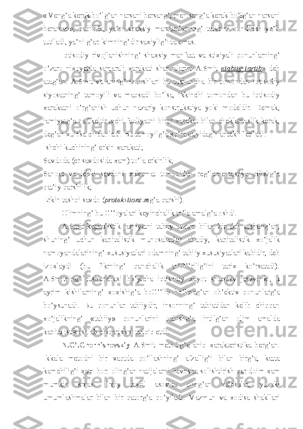 «Meng’a kerak bo’lg’an narsani bersang’, men seng’a kerak bo’lg’an narsani
beraman»,   qabilida,   ya’ni   sha ҳ siy   manfaatlarning’   talabini   qondirish   yo’li
tutiladi, ya’ni g’ap kimning’dir sa ҳ iylig’ida emas.
Iqtisodiy   rivojlanishning’   sha ҳ siy   manfaat   va   stixiyali   qonunlarning’
o’zaro   ni ҳ oyatda   samarali   ҳ arakati   sharoitlarini   A.Smit   «   tabiiy   tartib    »   deb
atag’an.   A.Smit   va   uning’   izdoshlari   bu   tushuncha   bir   tomondan   iqtisodiy
siyosatning’   tamoyili   va   maqsadi   bo’lsa,   ikkinchi   tomondan   bu   iqtisodiy
ҳ arakatni   o’rg’anish   uchun   nazariy   konstrukstiya   yoki   modeldir.   Demak,
jamiyatg’a naf keltiruvchi faoliyatni biror   ҳ arakat bilan cheklamaslik kerak,
deg’an xulosa chiqariladi. Bu tamoyilg’a ko’ra quyidag’ilar taklif etiladi:
Ishchi kuchining’ erkin  ҳ arakati;
Savdoda (er savdosida  ҳ am) to’la erkinlik;
Sanoat   va   ichki   savdoni   xukumat   tomonidan   reg’lamentastiya   qilishg’a
qat’iy qarshilik;
Erkin tashqi savdo ( protekstionizm g’a qarshi).
Olimning’ bu G’’oyalari keyinchalik to’la amalg’a oshdi.
A.Smit   kapitalistik   jamiyatni   tabiiy   tuzum   bilan   bir   deb   tushung’an,
shuning’   uchun   kapitalistik   munosabatlar   abadiy,   kapitalistik   xo’jalik
namoyandalarining’ xususiyatlari odamning’ tabiiy xususiyatlari kabidir, deb
izo ҳ laydi   (bu   fikrning’   qanchalik   to’G’’rilig’ini   tarix   ko’rsatadi).
A.Smitning’   tushunchasi   bo’yicha   iqtisodiy   ҳ ayot   shunday   jarayonki,   u
ayrim   kishilarning’   ҳ o ҳ ishig’a   boG’’liq   bo’lmag’an   ob’ektiv   qonunlarg’a
bo’ysunadi.   Bu   qonunlar   tabiiydir,   insonning’   tabiatidan   kelib   chiqqan
xo’jalikning’   «tabiiy»   qonunlarini   ochishg’a   intilg’an   olim   amalda
kapitalistik ishlab chiqarishni tadqiq etdi.
N.G’.Chernishevskiy   A.Smit   metodig’a   aniq   ҳ arakteristika   berg’an.
Ikkala   metodni   bir   vaqtda   qo’llashning’   afzallig’i   bilan   birg’a,   katta
kamchilig’i   ҳ am bor: oling’an natijalarni bevosita solishtirish   ҳ ar doim   ҳ am
mumkin   emas.   Ilmiy   ta ҳ lil   asosida   oling’an   xulosalar,   yuzaki
umumlashmalar   bilan   bir   qatorg’a   qo’yiladi.   Mazmun   va   xodisa   shakllari 