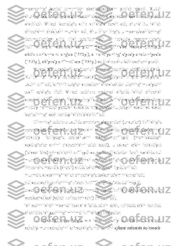 me ҳ natning’   kapital   tomonidan   ekspluatastiyasini   yoqlab   chiqdi.   Xuddi
shuning’dek,   Ang’liyaning’   mustamlakachilik   siyosatini   ҳ am   qonuniy   deb
ҳ isobladi.   V.Petti   kapitalg’a   soliq   solishg’a   qarshi   edi,   chunki   bu   ishlab
chiqarishni   cheklashi   mumkin   edi.   Shu   bilan   birg’a   u   me ҳ natkashlarning’
daromadlaridan   soliq   olish   tarafdori   edi.   U   iqtisodiy   muammolarg’a
baG’’ishlang’an   « Soliqlar   va   yiG’’imlar   to’G’’risida   risola »   (1662y.),
« So’z donishmandlarg’a » (1665y.), « Irlandiyaning’ siyosiy anatomiyasi »
(1672y.), « Siyosiy arifmetika » (1683y.) va boshqa shu kabi asarlarni yozdi.
V.Petti   XVII   asrdag’i   eng’   taniqli   shaxslar   qatoridan   o’rin   oladi   (Mak-
Kulloxning’ 1845 yilda berg’an ba ҳ osi). U iqtisodiyotni o’rg’anishda yang’i
usulni qo’lladi, ko’rinib turg’an voqealarni sharxlashdan ularning’ mo ҳ iyatini
ta ҳ lil   etishg’a   o’tdi.   V.Petti   tadqiqot   predmeti   sifatida   ishlab   chiqarish
so ҳ asini   oldi.   Uning’   fikricha,   boylik   paydo   bo’lishi   va   ko’payishi   faqat
moddiy   ne’matlar   yaratish   so ҳ asida   ro’y   beradi,   bu   jarayon   savdo   va   savdo
kapitalining’  ҳ ech qanday ishtirokisiz bo’ladi.
Olimning’ tadqiqot usulida empirizm elementlari (unsurlari) bo’lishig’a
qaramasdan   (bu   masalan,   er   ba ҳ osini   talqin   etishda   ko’rinadi),   davlatning’
iqtisodiy   faoliyatg’a   aralashuvini   qisman   qo’llaydi   (mamlakatdag’i
savdog’arlar   sonini   qisqartirishni   talab   etadi),   u   asosan   erkin   iqtisodiyot
(laisser faire) prinstiplarini qo’llaydi va merkantilistlardan farqli ravishda pul
muomalasi va savdoni erkinlashtirish tarafdori bo’lg’an. U o’z tadqiqotlarida
bir qancha metodik (shartli) soddalashtirishlardan foydalaniladi:
muomala so ҳ asining’ ishlab chiqarishg’a teskari ta’siri inkor etiladi;
pul va tovar bozorlarining’ o’zaro boG’’liqlig’i ko’zda tutilmaydi;
tovarlar   va   xizmatlar   qiymati   (qimmati)   paydo   bo’lish   tabiatida   ҳ arajatlar
ҳ arakteristikasi (sabab-oqibat prinstipi) qo’llaniladi;
ish   ҳ aqini ishchi me ҳ nati ba ҳ osi sifatida talqin etish, oqibatda erkin raqobat
sharoitida ish  ҳ aqining’ minimal bo’lishi va boshqalar.
U   iqtisodiy   jarayonlarg’a   xos   ichki   qonuniy   aloqalar   va   ularning’
sababiy munosabatlarini ko’rsatishg’a intildi. Uni « faqat tabiatda ko’rinarli 