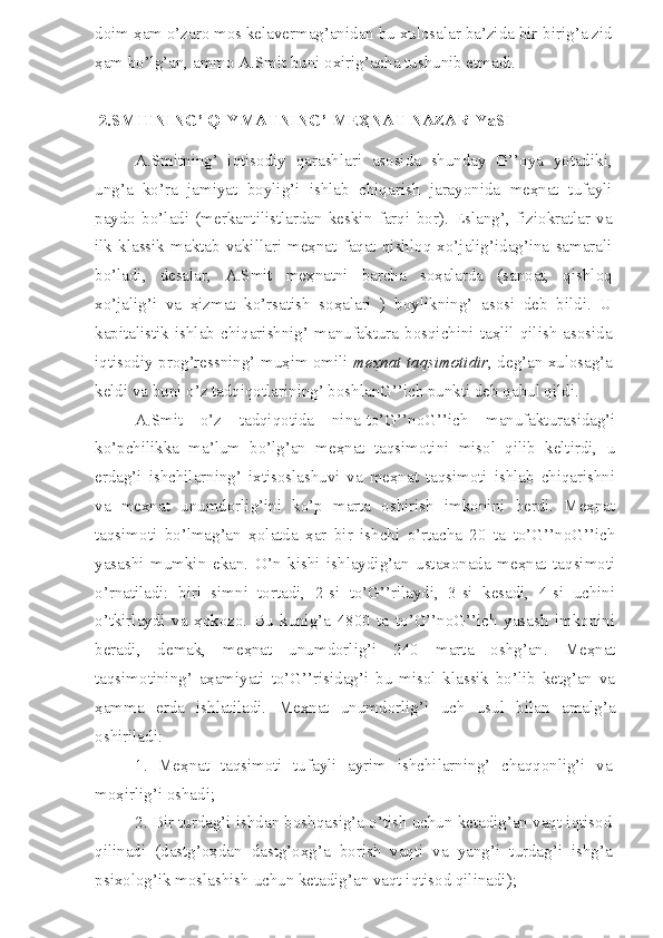 doim  ҳ am o’zaro mos kelavermag’anidan bu xulosalar ba’zida bir-birig’a zid
ҳ am bo’lg’an, ammo A.Smit buni oxirig’acha tushunib etmadi.
 2.SMITNING’ QIYMATNING’ MEҲNAT NAZARIYaSI
A.Smitning’   iqtisodiy   qarashlari   asosida   shunday   G’’oya   yotadiki,
ung’a   ko’ra   jamiyat   boylig’i   ishlab   chiqarish   jarayonida   meҳnat   tufayli
paydo   bo’ladi   (merkantilistlardan   keskin   farqi   bor).   Eslang’,   fiziokratlar   va
ilk   klassik   maktab   vakillari   meҳnat   faqat   qishloq   xo’jalig’idag’ina   samarali
bo’ladi,   desalar,   A.Smit   meҳnatni   barcha   soҳalarda   (sanoat,   qishloq
xo’jalig’i   va   ҳizmat   ko’rsatish   soҳalari   )   boylikning’   asosi   deb   bildi.   U
kapitalistik  ishlab  chiqarishnig’ manufaktura  bosqichini taҳlil  qilish  asosida
iqtisodiy prog’ressning’ muҳim omili  meҳnat taqsimotidir , deg’an xulosag’a
keldi va buni o’z tadqiqotlarining’ boshlanG’’ich punkti deb qabul qildi.
A.Smit   o’z   tadqiqotida   nina-to’G’’noG’’ich   manufakturasidag’i
ko’pchilikka   ma’lum   bo’lg’an   meҳnat   taqsimotini   misol   qilib   keltirdi,   u
erdag’i   ishchilarning’   ixtisoslashuvi   va   meҳnat   taqsimoti   ishlab   chiqarishni
va   meҳnat   unumdorlig’ini   ko’p   marta   oshirish   imkonini   berdi.   Meҳnat
taqsimoti   bo’lmag’an   ҳolatda   ҳar   bir   ishchi   o’rtacha   20   ta   to’G’’noG’’ich
yasashi   mumkin   ekan.   O’n   kishi   ishlaydig’an   ustaxonada   meҳnat   taqsimoti
o’rnatiladi:   biri   simni   tortadi,   2-si   to’G’’rilaydi,   3-si   kesadi,   4-si   uchini
o’tkirlaydi   va   ҳokozo.   Bu   kunig’a   4800   ta   to’G’’noG’’ich   yasash   imkonini
beradi,   demak,   meҳnat   unumdorlig’i   240   marta   oshg’an.   Meҳnat
taqsimotining’   aҳamiyati   to’G’’risidag’i   bu   misol   klassik   bo’lib   ketg’an   va
ҳamma   erda   ishlatiladi.   Meҳnat   unumdorlig’i   uch   usul   bilan   amalg’a
oshiriladi:
1.   Meҳnat   taqsimoti   tufayli   ayrim   ishchilarning’   chaqqonlig’i   va
moҳirlig’i oshadi;
2. Bir turdag’i ishdan boshqasig’a o’tish uchun ketadig’an vaqt iqtisod
qilinadi   (dastg’oҳdan   dastg’oҳg’a   borish   vaqti   va   yang’i   turdag’i   ishg’a
psixolog’ik moslashish uchun ketadig’an vaqt iqtisod qilinadi); 