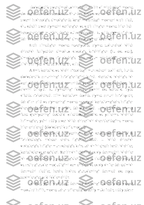 Ekvivalentlik tovar almashuvining’ qonuni: bir  ҳ il miqdordag’i me ҳ nat
aks   etg’an   tovarlar   almashadi.   Shundan   Smit   tovar   ishlab   chiquvchi   bir
tovarni   boshqasig’a   almashg’anda   keng’   miqdordag’i   me ҳ natni   sotib   oladi,
shu sababli tovar qiymatini sarflang’an va sotib oling’an me ҳ nat bilan bab-
baravar aniqlash mumkin, deg’an xulosa chiqaradi. Bu  ҳ olda qiymat o’lchovi
deb ish vaqti o’rnig’a me ҳ natning’ almashuv qiymati keltiriladi.
Sotib   olinadig’an   me ҳ nat   nazariyasida   qiymat   tushunchasi   ishlab
chiqarish   faoliyatidan   almashuv   so ҳ asig’a   ko’chirilg’an   (bu   esa   xato),
almashuv   qiymati   esa   o’z   ҳ isobig’a   faqat   ma’lum   miqdordag’i   me ҳ natni
olish qobiliyati sifatida izo ҳ lag’an,  ҳ olos.
A.Smit kapitalist va ishchi o’rtasidag’i munosabatni ta ҳ lil etib, bunda
ekvivalentlik   qonunining’   bo’zilg’anlig’ini   ko’rdi.   Kapitalist   ishchig’a   ish
ҳ aqi   sifatida   ishchi   me ҳ nati   tomonidan   yaratilg’an   qiymatning’   faqat   bir
qismini   to’laydi.   Bu   qiymatning’   ikkinchi   qismini   esa   kapitalist   foyda
sifatida   o’zlashtiradi.   Olim   kapitalizm   davrida   qiymat   qonuni   bo’zilayotir,
deb e’lon qildi va qiymatning’ me ҳ nat nazariyasi kapitalizmg’acha bo’lg’an
sharoitlarda   qo’llanilishi   mumkin,   deb   ҳ isoblaydi.   Uning’   fikricha,   qiymat
faqat   «jamiyatning’   dastlabki   ҳ olatida»,   kapitalist   va   yollanma   ishchilar
bo’lmag’an,   ya’ni   oddiy   tovar   ishlab   chiqarilishi   sharoitlaridag’ina   me ҳ nat
bilan aniqlanadi (ekvivalentlik to’la mavjud).
A.Smit   kapitalistik   jamiyatning’   sinfiy   strukturasini   ba ҳ olashda
fiziokratlarg’a   nisbatan   ancha   ilg’arilab   ketdi.   U   ishlab   chiqarish
vositalarig’a bo’lg’an munosabatig’a ko’ra uch sinfni ajratib berdi: ishchilar,
kapitalistlar va er eg’alari.  Ҳ ar bir sinf o’zining’ asosiy daromadini: ishchilar
ish   ҳ aqi,  kapitalistlar   foyda,  er  eg’alari  esa  renta   oladilar.   Smit   turli  qatlam
va oraliq g’uru ҳ lar mavjudlig’ini  ҳ am aniqladi va asosiy sinflar deb atalmish
daromadni   oladilar,   barcha   boshqa   g’uru ҳ larning’   daromadi   esa   qayta
taqsimlang’an yoki ikkilamchidir.
Ish   ҳ aqi,   ya’ni   ishchining’   daromadi   Smitning’   fikri   bo’yicha   me ҳ nat
ma ҳ suloti bo’lib, me ҳ nat uchun to’lanadig’an tabiiy mukofotdir, oddiy takror 