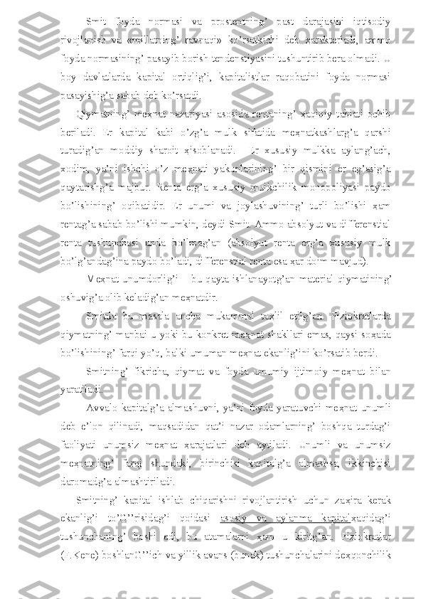 Smit   foyda   normasi   va   prostentning’   past   darajasini   iqtisodiy
rivojlanish   va   «millatning’   ravnaqi»   ko’rsatkichi   deb   ҳ arakterladi,   ammo
foyda normasining’ pasayib borish tendenstiyasini tushuntirib bera olmadi. U
boy   davlatlarda   kapital   ortiqlig’i,   kapitalistlar   raqobatini   foyda   normasi
pasayishig’a sabab deb ko’rsatdi.
Qiymatning’   me ҳ nat   nazariyasi   asosida   rentaning’   ҳ aqiqiy   tabiati   ochib
beriladi.   Er   kapital   kabi   o’zg’a   mulk   sifatida   me ҳ natkashlarg’a   qarshi
turadig’an   moddiy   sharoit   ҳ isoblanadi.     Er   xususiy   mulkka   aylang’ach,
xodim,   ya’ni   ishchi   o’z   me ҳ nati   yakunlarining’   bir   qismini   er   eg’asig’a
qaytarishg’a   majbur.   Renta   erg’a   xususiy   mulkchilik   monopoliyasi   paydo
bo’lishining’   oqibatidir.   Er   unumi   va   joylashuvining’   turli   bo’lishi   ҳ am
rentag’a sabab bo’lishi mumkin, deydi Smit. Ammo absolyut va differenstial
renta   tushunchasi   unda   bo’lmag’an   (absolyut   renta   erg’a   xususiy   mulk
bo’lg’andag’ina paydo bo’ladi, differenstial renta esa  ҳ ar doim mavjud). 
Me ҳ nat  unumdorlig’i  – bu  qayta  ishlanayotg’an material qiymatining’
oshuvig’a olib keladig’an me ҳ natdir.
Smitda   bu   masala   ancha   mukammal   ta ҳ lil   etilg’an.   Fiziokratlarda
qiymatning’ manbai u yoki bu konkret me ҳ nat shakllari emas, qaysi so ҳ ada
bo’lishining’ farqi yo’q, balki umuman me ҳ nat ekanlig’ini ko’rsatib berdi.
Smitning’   fikricha,   qiymat   va   foyda   umumiy   ijtimoiy   me ҳ nat   bilan
yaratiladi.
Avvalo  kapitalg’a almashuvni,  ya’ni foyda yaratuvchi  me ҳ nat  unumli
deb   e’lon   qilinadi,   maqsadidan   qat’i   nazar   odamlarning’   boshqa   turdag’i
faoliyati   unumsiz   me ҳ nat   ҳ arajatlari   deb   aytiladi.   Unumli   va   unumsiz
me ҳ natning’   farqi   shundaki,   birinchisi   kapitalg’a   almashsa,   ikkinchisi
daromadg’a almashtiriladi.
Smitning’   kapital   ishlab   chiqarishni   rivojlantirish   uchun   za ҳ ira   kerak
ekanlig’i   to’G’’risidag’i   qoidasi   asosiy   va   aylanma   kapital ҳ aqidag’i
tushunchaning’   boshi   edi,   bu   atamalarni   ҳ am   u   kiritg’an.   Fiziokratlar
(F.Kene) boshlanG’’ich va yillik avans (bunak) tushunchalarini de ҳ qonchilik 
