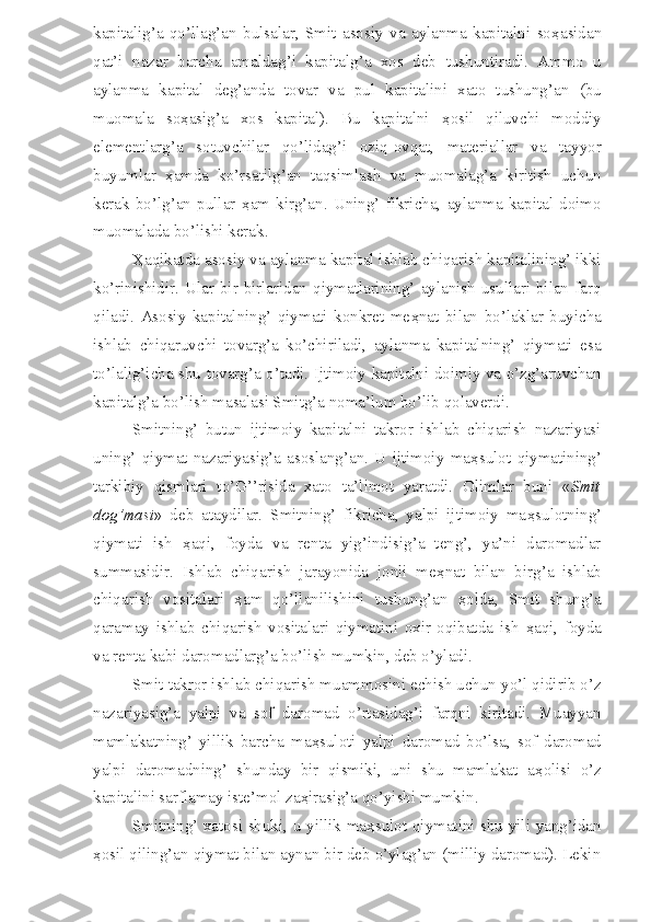 kapitalig’a   qo’llag’an   bulsalar,   Smit   asosiy   va   aylanma   kapitalni   so ҳ asidan
qat’i   nazar   barcha   amaldag’i   kapitalg’a   xos   deb   tushuntiradi.   Ammo   u
aylanma   kapital   deg’anda   tovar   va   pul   kapitalini   xato   tushung’an   (bu
muomala   so ҳ asig’a   xos   kapital).   Bu   kapitalni   ҳ osil   qiluvchi   moddiy
elementlarg’a   sotuvchilar   qo’lidag’i   oziq-ovqat,   materiallar   va   tayyor
buyumlar   ҳ amda   ko’rsatilg’an   taqsimlash   va   muomalag’a   kiritish   uchun
kerak   bo’lg’an   pullar   ҳ am   kirg’an.   Uning’   fikricha,   aylanma   kapital   doimo
muomalada bo’lishi kerak.
Ҳ aqikatda asosiy va aylanma kapital ishlab chiqarish kapitalining’ ikki
ko’rinishidir.  Ular  bir-birlaridan  qiymatlarining’  aylanish  usullari  bilan  farq
qiladi.   Asosiy   kapitalning’   qiymati   konkret   me ҳ nat   bilan   bo’laklar   buyicha
ishlab   chiqaruvchi   tovarg’a   ko’chiriladi,   aylanma   kapitalning’   qiymati   esa
to’lalig’icha shu tovarg’a o’tadi. Ijtimoiy kapitalni doimiy va o’zg’aruvchan
kapitalg’a bo’lish masalasi Smitg’a noma’lum bo’lib qolaverdi.
Smitning’   butun   ijtimoiy   kapitalni   takror   ishlab   chiqarish   nazariyasi
uning’   qiymat   nazariyasig’a   asoslang’an.   U   ijtimoiy   ma ҳ sulot   qiymatining’
tarkibiy   qismlari   to’G’’risida   xato   ta’limot   yaratdi.   Olimlar   buni   « Smit
dog’masi »   deb   ataydilar.   Smitning’   fikricha,   yalpi   ijtimoiy   ma ҳ sulotning’
qiymati   ish   ҳ aqi,   foyda   va   renta   yig’indisig’a   teng’,   ya’ni   daromadlar
summasidir.   Ishlab   chiqarish   jarayonida   jonli   me ҳ nat   bilan   birg’a   ishlab
chiqarish   vositalari   ҳ am   qo’llanilishini   tushung’an   ҳ olda,   Smit   shung’a
qaramay   ishlab   chiqarish   vositalari   qiymatini   oxir-oqibatda   ish   ҳ aqi,   foyda
va renta kabi daromadlarg’a bo’lish mumkin, deb o’yladi. 
Smit takror ishlab chiqarish muammosini echish uchun yo’l qidirib o’z
nazariyasig’a   yalpi   va   sof   daromad   o’rtasidag’i   farqni   kiritadi.   Muayyan
mamlakatning’   yillik   barcha   ma ҳ suloti   yalpi   daromad   bo’lsa,   sof   daromad
yalpi   daromadning’   shunday   bir   qismiki,   uni   shu   mamlakat   a ҳ olisi   o’z
kapitalini sarflamay iste’mol za ҳ irasig’a qo’yishi mumkin.
Smitning’ xatosi shuki, u yillik ma ҳ sulot qiymatini shu yili yang’idan
ҳ osil qiling’an qiymat bilan aynan bir deb o’ylag’an (milliy daromad). Lekin 