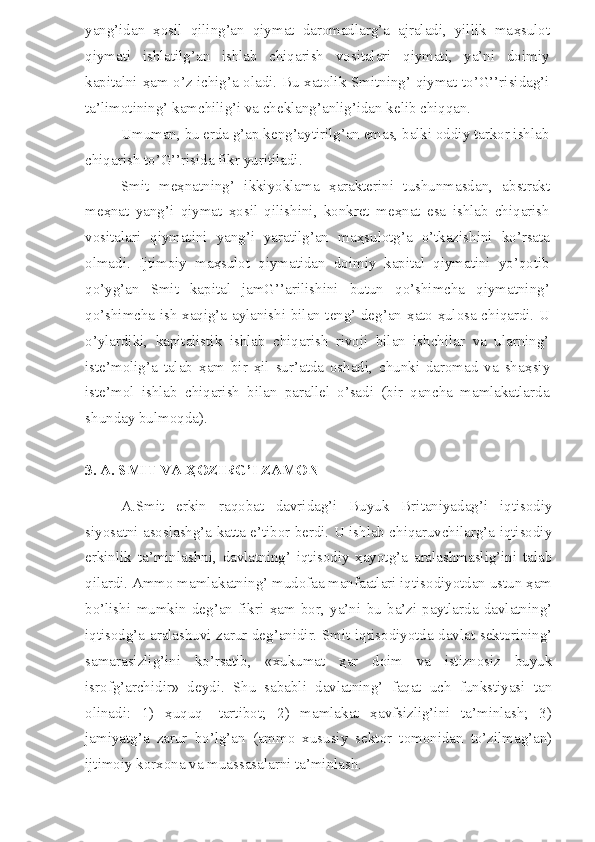 yang’idan   ҳ osil   qiling’an   qiymat   daromadlarg’a   ajraladi,   yillik   ma ҳ sulot
qiymati   ishlatilg’an   ishlab   chiqarish   vositalari   qiymati,   ya’ni   doimiy
kapitalni   ҳ am o’z ichig’a oladi. Bu xatolik Smitning’ qiymat to’G’’risidag’i
ta’limotining’ kamchilig’i va cheklang’anlig’idan kelib chiqqan.
Umuman, bu erda g’ap keng’aytirilg’an emas, balki oddiy tarkor ishlab
chiqarish to’G’’risida fikr yuritiladi.
Smit   me ҳ natning’   ikkiyoklama   ҳ arakterini   tushunmasdan,   abstrakt
me ҳ nat   yang’i   qiymat   ҳ osil   qilishini,   konkret   me ҳ nat   esa   ishlab   chiqarish
vositalari   qiymatini   yang’i   yaratilg’an   ma ҳ sulotg’a   o’tkazishini   ko’rsata
olmadi.   Ijtimoiy   ma ҳ sulot   qiymatidan   doimiy   kapital   qiymatini   yo’qotib
qo’yg’an   Smit   kapital   jamG’’arilishini   butun   qo’shimcha   qiymatning’
qo’shimcha ish xaqig’a aylanishi bilan teng’ deg’an   ҳ ato   ҳ ulosa chiqardi. U
o’ylardiki,   kapitalistik   ishlab   chiqarish   rivoji   bilan   ishchilar   va   ularning’
iste’molig’a   talab   ҳ am   bir   ҳ il   sur’atda   oshadi,   chunki   daromad   va   sha ҳ siy
iste’mol   ishlab   chiqarish   bilan   parallel   o’sadi   (bir   qancha   mamlakatlarda
shunday bulmoqda).
3. A. SMIT VA ҲOZIRG’I ZAMON
A.Smit   erkin   raqobat   davridag’i   Buyuk   Britaniyadag’i   iqtisodiy
siyosatni asoslashg’a katta e’tibor berdi. U ishlab chiqaruvchilarg’a iqtisodiy
erkinlik   ta’minlashni,   davlatning’   iqtisodiy   ҳayotg’a   aralashmaslig’ini   talab
qilardi. Ammo mamlakatning’ mudofaa manfaatlari iqtisodiyotdan ustun ҳam
bo’lishi   mumkin   deg’an   fikri   ҳam   bor,   ya’ni   bu   ba’zi   paytlarda   davlatning’
iqtisodg’a aralashuvi zarur deg’anidir. Smit iqtisodiyotda davlat sektorining’
samarasizlig’ini   ko’rsatib,   «xukumat   ҳar   doim   va   istiznosiz   buyuk
isrofg’archidir»   deydi.   Shu   sababli   davlatning’   faqat   uch   funkstiyasi   tan
olinadi:   1)   ҳuquq   -tartibot;   2)   mamlakat   ҳavfsizlig’ini   ta’minlash;   3)
jamiyatg’a   zarur   bo’lg’an   (ammo   xususiy   sektor   tomonidan   to’zilmag’an)
ijtimoiy korxona va muassasalarni ta’minlash. 