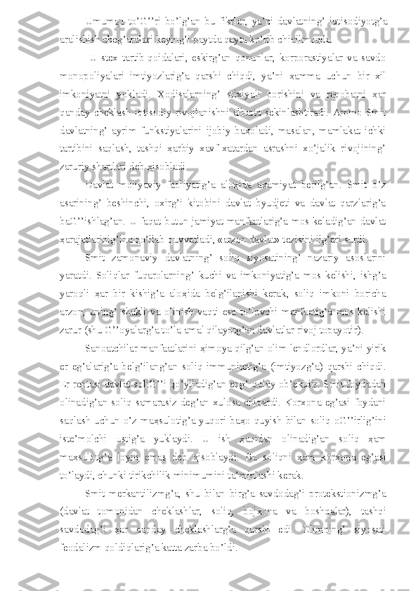 Umuman   to’G’’ri   bo’lg’an   bu   fikrlar,   ya’ni   davlatning’   iqtisodiyotg’a
aralishish cheg’aralari keying’i paytda qayta ko’rib chiqilmoqda.
  U   stex   tartib-qoidalari,   eskirg’an   qonunlar,   korporastiyalar   va   savdo
monopoliyalari   imtiyozlarig’a   qarshi   chiqdi,   ya’ni   ҳamma   uchun   bir   xil
imkoniyatni   yokladi.   Ҳodisalarning’   stixiyali   borishini   va   raqobatni   ҳar
qanday   cheklash   iqtisodiy   rivojlanishni   albatta   sekinlashtiradi.   Ammo   Smit
davlatning’   ayrim   funkstiyalarini   ijobiy   baҳoladi,   masalan,   mamlakat   ichki
tartibini   saqlash,   tashqi   ҳarbiy   xavf-xatardan   asrashni   xo’jalik   rivojining’
zaruriy shartlari deb ҳisobladi.
Davlat   moliyaviy   faoliyatig’a   aloҳida   aҳamiyat   berilg’an.   Smit   o’z
asarining’   beshinchi,   oxirg’i   kitobini   davlat   byudjeti   va   davlat   qarzlarig’a
baG’’ishlag’an. U faqat butun jamiyat manfaatlarig’a mos keladig’an davlat
ҳarajatlarinig’ina qo’llab-quvvatladi, «arzon davlat» tezisini ilg’ari surdi.
Smit   zamonaviy   davlatning’   soliq   siyosatining’   nazariy   asoslarini
yaratdi.   Soliqlar   fuqarolarning’   kuchi   va   imkoniyatig’a   mos   kelishi,   ishg’a
yaroqli   ҳ ar   bir   kishig’a   alo ҳ ida   belg’ilanishi   kerak,   soliq   imkoni   boricha
arzon,   uning’   shakli   va   olinish   vaqti   esa   to’lovchi   manfaatig’a   mos   kelishi
zarur (shu G’’oyalarg’a to’la amal qilayotg’an davlatlar rivoj topayotir).
Sanoatchilar manfaatlarini  ҳ imoya qilg’an olim lendlordlar, ya’ni yirik
er   eg’alarig’a   belg’ilang’an   soliq   immunitetig’a   (imtiyozg’a)   qarshi   chiqdi.
Er rentasi davlat soliG’’i qo’yiladig’an eng’ qulay ob’ektdir. Smit foydadan
olinadig’an soliq samarasiz deg’an xulosa chiqardi. Korxona eg’asi foydani
saqlash uchun o’z ma ҳ sulotig’a yuqori ba ҳ o quyish bilan soliq oG’’irlig’ini
iste’molchi   ustig’a   yuklaydi.   U   ish   ҳ aqidan   olinadig’an   soliq   ҳ am
ma ҳ sulotg’a   loyiq   emas   deb   ҳ isoblaydi.   Bu   soliqni   ҳ am   korxona   eg’asi
to’laydi, chunki tirikchilik minimumini ta’minlashi kerak.
Smit   merkantilizmg’a,   shu   bilan   birg’a   savdodag’i   protekstionizmg’a
(davlat   tomonidan   cheklashlar,   soliq,   bojxona   va   boshqalar),   tashqi
savdodag’i   ҳ ar   qanday   cheklashlarg’a   qarshi   edi.   Olimning’   siyosati
feodalizm qoldiqlarig’a katta zarba bo’ldi. 