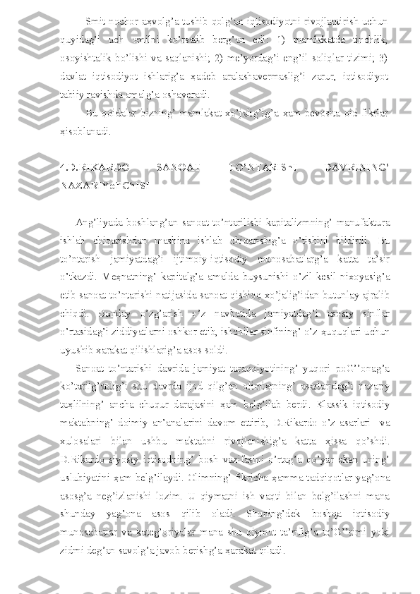 Smit nochor a ҳ volg’a tushib qolg’an iqtisodiyotni rivojlantirish uchun
quyidag’i   uch   omilni   ko’rsatib   berg’an   edi:   1)   mamlakatda   tinchlik,
osoyishtalik   bo’lishi   va   saqlanishi;   2)   me’yordag’i   eng’il   soliqlar   tizimi;   3)
davlat   iqtisodiyot   ishlarig’a   ҳ adeb   aralashavermaslig’i   zarur,   iqtisodiyot
tabiiy ravishda amalg’a oshaveradi.
Bu   qoidalar   bizning’   mamlakat   xo’jalig’ig’a   ҳ am   bevosita   oid   fikrlar
ҳ isoblanadi.
4. D.RIKARDO   SANOAT   TO’NTARIShI   DAVRINING’
NAZARIYoTChISI
Ang’liyada  boshlang’an  sanoat  to’ntarilishi  kapitalizmning’  manufaktura
ishlab   chiqarishdan   mashina   ishlab   chiqarishig’a   o’tishini   bildirdi.   Bu
to’ntarish   jamiyatdag’i   ijtimoiy-iqtisodiy   munosabatlarg’a   katta   ta’sir
o’tkazdi.   Me ҳ natning’   kapitalg’a   amalda   buysunishi   o’zil-kesil   nixoyasig’a
etib sanoat to’ntarishi natijasida sanoat qishloq xo’jalig’idan butunlay ajralib
chiqdi.   Bunday   o’zg’arish   o’z   navbatida   jamiyatdag’i   asosiy   sinflar
o’rtasidag’i ziddiyatlarni oshkor etib, ishchilar sinfining’ o’z  ҳ uquqlari uchun
uyushib  ҳ arakat qilishlarig’a asos soldi. 
Sanoat   to’ntarishi   davrida   jamiyat   taraqqiyotining’   yuqori   poG’’onag’a
ko’tarilg’anlig’i   shu   davrda   ijod   qilg’an   olimlarning’   asarlaridag’i   nazariy
ta ҳ lilning’   ancha   chuqur   darajasini   ҳ am   belg’ilab   berdi.   Klassik   iqtisodiy
maktabning’   doimiy   an’analarini   davom   ettirib,   D.Rikardo   o’z   asarlari     va
xulosalari   bilan   ushbu   maktabni   rivojlanishig’a   katta   ҳ issa   qo’shdi.
D.Rikardo   siyosiy   iqtisodning’   bosh   vazifasini   o’rtag’a   qo’yar   ekan   uning’
uslubiyatini   ҳ am belg’ilaydi. Olimning’ fikricha   ҳ amma tadqiqotlar yag’ona
asosg’a   neg’izlanishi   lozim.   U   qiymatni   ish   vaqti   bilan   belg’ilashni   mana
shunday   yag’ona   asos   qilib   oladi.   Shuning’dek   boshqa   iqtisodiy
munosabatlar   va   kateg’oriyalar   mana   shu   qiymat   ta’rifig’a   to’G’’rimi   yoki
zidmi deg’an savolg’a javob berishg’a  ҳ arakat qiladi.  