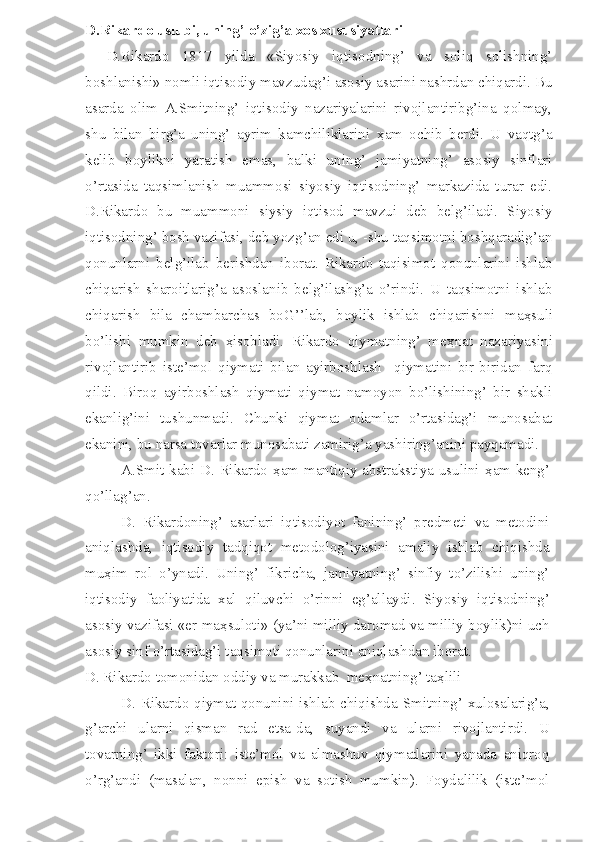 D.Rikardo uslubi, uning’ o’zig’a xos xususiyatlari
D.Rikardo   1817   yilda   «Siyosiy   iqtisodning’   va   soliq   solishning’
boshlanishi» nomli iqtisodiy mavzudag’i asosiy asarini nashrdan chiqardi. Bu
asarda   olim   A.Smitning’   iqtisodiy   nazariyalarini   rivojlantiribg’ina   qolmay,
shu   bilan   birg’a   uning’   ayrim   kamchiliklarini   ҳ am   ochib   berdi.   U   vaqtg’a
kelib   boylikni   yaratish   emas,   balki   uning’   jamiyatning’   asosiy   sinflari
o’rtasida   taqsimlanish   muammosi   siyosiy   iqtisodning’   markazida   turar   edi.
D.Rikardo   bu   muammoni   siysiy   iqtisod   mavzui   deb   belg’iladi.   Siyosiy
iqtisodning’ bosh vazifasi, deb yozg’an edi u, -shu taqsimotni boshqaradig’an
qonunlarni   belg’ilab   berishdan   iborat.   Rikardo   taqisimot   qonunlarini   ishlab
chiqarish   sharoitlarig’a   asoslanib   belg’ilashg’a   o’rindi.   U   taqsimotni   ishlab
chiqarish   bila   chambarchas   boG’’lab,   boylik   ishlab   chiqarishni   ma ҳ suli
bo’lishi   mumkin   deb   ҳ isobladi.   Rikardo   qiymatning’   me ҳ nat   nazariyasini
rivojlantirib   iste’mol   qiymati   bilan   ayirboshlash     qiymatini   bir-biridan   farq
qildi.   Biroq   ayirboshlash   qiymati   qiymat   namoyon   bo’lishining’   bir   shakli
ekanlig’ini   tushunmadi.   Chunki   qiymat   odamlar   o’rtasidag’i   munosabat
ekanini, bu narsa tovarlar munosabati zamirig’a yashiring’anini payqamadi. 
A.Smit kabi D. Rikardo   ҳ am mantiqiy abstrakstiya usulini   ҳ am keng’
qo’llag’an.
D.   Rikardoning’   asarlari   iqtisodiyot   fanining’   predmeti   va   metodini
aniqlashda,   iqtisodiy   tadqiqot   metodolog’iyasini   amaliy   ishlab   chiqishda
mu ҳ im   rol   o’ynadi.   Uning’   fikricha,   jamiyatning’   sinfiy   to’zilishi   uning’
iqtisodiy   faoliyatida   xal   qiluvchi   o’rinni   eg’allaydi.   Siyosiy   iqtisodning’
asosiy vazifasi «er ma ҳ suloti» (ya’ni milliy daromad va milliy boylik)ni uch
asosiy sinf o’rtasidag’i taqsimoti qonunlarini aniqlashdan iborat. 
D. Rikardo tomonidan oddiy va murakkab  me ҳ natning’ ta ҳ lili 
D. Rikardo qiymat qonunini ishlab chiqishda Smitning’ xulosalarig’a,
g’archi   ularni   qisman   rad   etsa-da,   suyandi   va   ularni   rivojlantirdi.   U
tovarning’   ikki   faktori:   iste’mol   va   almashuv   qiymatlarini   yanada   aniqroq
o’rg’andi   (masalan,   nonni   epish   va   sotish   mumkin).   Foydalilik   (iste’mol 