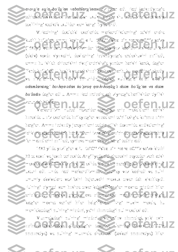 asosg’a   eg’a   bo’lg’an   sabablarg’ina »   qiziqtirar   edi.   Petti   iqtisodiyotg’a
tabiatshunoslikda   qo’llaniladig’an   usulni   kiritib,   shu   bilan   birg’a   iqtisodiy
ta ҳ lilning’ statistik usulidan  ҳ am keng’ foydalandi.
V.Pettining’   dastlabki   asarlarida   merkantilistlarning’   ta’siri   ancha
kuchli   bo’lg’an,   ammo   keying’i   « Pul   to’G’’risida   bir   necha   oG’’iz   so’z »
(1682y.)   kitobida   u   merkantilizmdan   butunlay   voz   kechdi.   Boshida   u   faol
(aktiv)   savdo   siyosatini,   davlatning’   iqtisodiyotg’a   aralashuvini   qo’lladi,
ammo   bu   ishlab   chiqarishni   rivojlantirishg’a   yordam   berishi   kerak,   deg’an
fikrda bo’lg’an. U boylik va qashshoqlikka ba ҳ o berib, bu  ҳ ayotning’ abadiy
va   o’zg’armas,   shafqatsiz   qonunidir,   deg’an   xulosag’a   keldi.   « Ba’zi
odamlarning’   boshqasidan   ko’proq   qashshoqlig’i   doim   bo’lg’an   va   doim
bo’ladi » deg’an edi u. Ammo Petti ortiqcha zeb-ziynatg’a berilishdan tiyilish
zarur deb bilg’an.
Merkantilizm   nuqtai   nazaridan   amaliy,   aniq   masalalarni   echish
borasida u o’z asarlarida bo’layotg’an voqealarni ta’riflashg’a ko’proq o’rin
berg’an. Ammo iqtisodiy jarayonlarni tadqiq qilish davomida   ҳ odisalarning’
ichki mo ҳ iyatig’a kirib bordi, ularni izo ҳ lashg’a o’rindi, iqtisodiyotda tabiiy
fan metodlarini qo’lladi, ayniqsa matematikani keng’ tadbiq etdi. 
1682 yilda yozilg’an « Pul to’G’’risida bir necha oG’’iz so’z » kitobi
32 ta savol va javob tariqasida Ang’liyada pul chaqasini qaytadan zarb etish
masalasig’a baG’’ishlang’an. Bu aslida kichik bir parcha pul nazariyasining’
ustuni   edi.   Unda   Petti   merkantilizmdan   butunlay   voz   kechadi   va   pulni
umumiy   ekvivalent   vazifasini   bajaruvchi   maxsus   tovar   deb   ҳ isoblaydi.
Pulning’   qiymati   ҳ am   boshqa   tovar   kabi   sarflang’an   me ҳ nat   miqdori   bilan
aniqlanadi,   almashuv   qiymati   esa   qimmatba ҳ o   metallni   qazib   olishg’a
ketg’an   me ҳ nat   sarflari   bilan   belg’ilanadi.   Eng’   mu ҳ im   masala,   bu
mamlakatdag’i pulning’ miqdori, ya’ni oborotdag’i pul masalasi edi.
Muomaladag’i   pulning’   miqdori   tovar-to’lov   oborotlari   yoki   oxir-
oqibatda   realizastiya   qilinayotg’an   tovarlar,   ularning’   ba ҳ osi   (to’G’’ri
proporstiya)   va   pulning’   muomala   chastotasi   (teskari   proporstiya)   bilan 