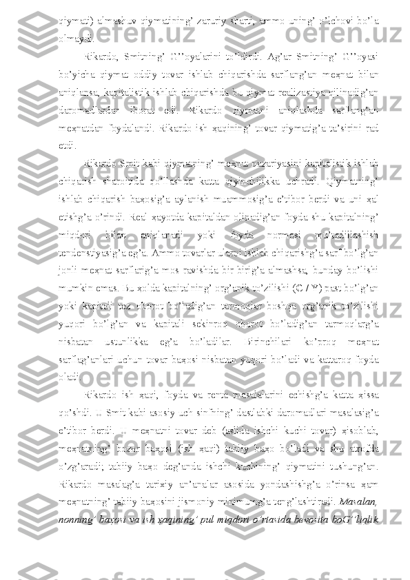 qiymati) almashuv  qiymatining’ zaruriy sharti, ammo  uning’  o’lchovi bo’la
olmaydi. 
Rikardo,   Smitning’   G’’oyalarini   to’ldirdi.   Ag’ar   Smitning’   G’’oyasi
bo’yicha   qiymat   oddiy   tovar   ishlab   chiqarishda   sarflang’an   me ҳ nat   bilan
aniqlansa, kapitalistik ishlab chiqarishda bu qiymat realizastiya qilinadig’an
daromadlardan   iborat   edi.   Rikardo   qiymatni   aniqlashda   sarflang’an
me ҳ natdan   foydalandi.   Rikardo   ish   ҳ aqining’   tovar   qiymatig’a   ta’sirini   rad
etdi. 
Rikardo Smit kabi qiymatning’ me ҳ nat nazariyasini kapitalistik ishlab
chiqarish   sharoitida   qo’llashda   katta   qiyinchilikka   uchradi.   Qiymatning’
ishlab   chiqarish   ba ҳ osig’a   aylanish   muammosig’a   e’tibor   berdi   va   uni   ҳ al
etishg’a o’rindi. Real   ҳ ayotda kapitaldan olinadig’an foyda shu kapitalning’
miqdori   bilan   aniqlanadi   yoki   foyda   normasi   mu’tadillashish
tendenstiyasig’a eg’a. Ammo tovarlar ularni ishlab chiqarishg’a sarf bo’lg’an
jonli   me ҳ nat   sarflarig’a   mos   ravishda   bir-birig’a   almashsa,   bunday   bo’lishi
mumkin emas. Bu  ҳ olda kapitalning’ org’anik to’zilishi ( C / Y ) past bo’lg’an
yoki   kapitali   tez   oborot   bo’ladig’an   tarmoqlar   boshqa   org’anik   to’zilishi
yuqori   bo’lg’an   va   kapitali   sekinroq   oborot   bo’ladig’an   tarmoqlarg’a
nisbatan   ustunlikka   eg’a   bo’ladilar.   Birinchilari   ko’proq   me ҳ nat
sarflag’anlari   uchun   tovar   ba ҳ osi   nisbatan   yuqori   bo’ladi   va   kattaroq   foyda
oladi. 
Rikardo   ish   ҳ aqi,   foyda   va   renta   masalalarini   echishg’a   katta   ҳ issa
qo’shdi. U Smit kabi asosiy uch sinfning’ dastlabki daromadlari masalasig’a
e’tibor   berdi.   U   me ҳ natni   tovar   deb   (aslida   ishchi   kuchi   tovar)   ҳ isoblab,
me ҳ natning’   bozor   ba ҳ osi   (ish   ҳ aqi)   tabiiy   ba ҳ o   bo’ladi   va   shu   atrofda
o’zg’aradi;   tabiiy   ba ҳ o   deg’anda   ishchi   kuchining’   qiymatini   tushung’an.
Rikardo   masalag’a   tarixiy   an’analar   asosida   yondashishg’a   o’rinsa   ҳ am
me ҳ natning’ tabiiy ba ҳ osini jismoniy minimumg’a teng’lashtiradi.  Masalan,
nonning’ ba ҳ osi va ish   ҳ aqining’ pul miqdori o’rtasida bevosita boG’’liqlik 