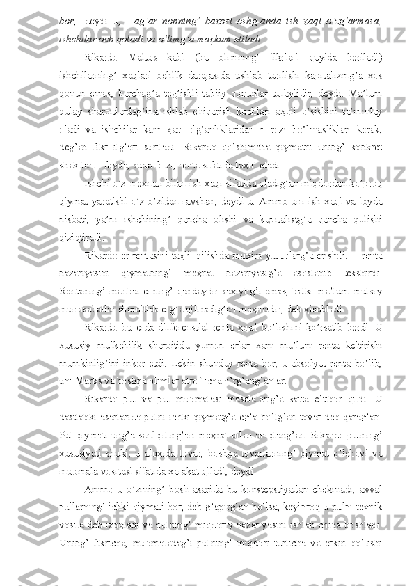 bor ,-   deydi   u,   -   ag’ar   nonning’   ba ҳ osi   oshg’anda   ish   ҳ aqi   o’zg’armasa,
ishchilar och qoladi va o’limg’a ma ҳ kum etiladi.
Rikardo   Maltus   kabi   (bu   olimning’   fikrlari   quyida   beriladi)
ishchilarning’   ҳ aqlari   ochlik   darajasida   ushlab   turilishi   kapitalizmg’a   xos
qonun   emas,   barchag’a   teg’ishli   tabiiy   qonunlar   tufaylidir,   deydi.   Ma’lum
qulay   sharoitlardag’ina   ishlab   chiqarish   kuchlari   a ҳ oli   o’sishini   ta’minlay
oladi   va   ishchilar   kam   ҳ aq   olg’anliklaridan   norozi   bo’lmasliklari   kerak,
deg’an   fikr   ilg’ari   suriladi.   Rikardo   qo’shimcha   qiymatni   uning’   konkret
shakllari - foyda, suda foizi, renta sifatida ta ҳ lil etadi.
Ishchi o’z me ҳ nati bilan ish  ҳ aqi sifatida oladig’an miqdordan ko’proq
qiymat yaratishi o’z-o’zidan ravshan, deydi u. Ammo uni ish   ҳ aqi va foyda
nisbati,   ya’ni   ishchining’   qancha   olishi   va   kapitalistg’a   qancha   qolishi
qiziqtiradi. 
Rikardo er rentasini ta ҳ lil qilishda mu ҳ im yutuqlarg’a erishdi. U renta
nazariyasini   qiymatning’   me ҳ nat   nazariyasig’a   asoslanib   tekshirdi.
Rentaning’ manbai erning’ qandaydir saxiylig’i emas, balki ma’lum mulkiy
munosabatlar sharoitida erg’a qilinadig’an me ҳ natdir, deb  ҳ isobladi. 
Rikardo   bu   erda   differenstial   renta   ҳ osil   bo’lishini   ko’rsatib   berdi.   U
xususiy   mulkchilik   sharoitida   yomon   erlar   ҳ am   ma’lum   renta   keltirishi
mumkinlig’ini   inkor   etdi.   Lekin  shunday   renta   bor,   u  absolyut  renta  bo’lib,
uni Marks va boshqa olimlar atroflicha o’rg’ang’anlar.
Rikardo   pul   va   pul   muomalasi   masalalarig’a   katta   e’tibor   qildi.   U
dastlabki asarlarida pulni ichki qiymatg’a eg’a bo’lg’an tovar deb qarag’an.
Pul qiymati ung’a sarf qiling’an me ҳ nat bilan aniqlang’an. Rikardo pulning’
xususiyati   shuki,   u   aloxida   tovar,   boshqa   tovarlarning’   qiymat   o’lchovi   va
muomala vositasi sifatida  ҳ arakat qiladi, deydi. 
Ammo   u   o’zining’   bosh   asarida   bu   konstepstiyadan   chekinadi,   avval
pullarning’ ichki qiymati bor, deb g’apirg’an bo’lsa, keyinroq u pulni texnik
vosita deb izo ҳ ladi va pulning’ miqdoriy nazariyasini ishlab chiqa boshladi.
Uning’   fikricha,   muomaladag’i   pulning’   miqdori   turlicha   va   erkin   bo’lishi 