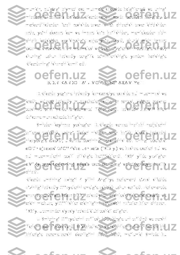 mumkin,   pulning’   qiymati   esa   muomala   so ҳ asida   belg’ilanadi   va   uning’
miqdorig’a   boG’’liq   bo’ladi.   Rikardo   erkin   savdo   tarafdori   bo’lg’an,   u
merkantilistlardan   farqli   ravishda   tovar   ishlab   chiqarish   tovar   kiritishdan
ortiq,   ya’ni   eksport   kam   va   import   ko’p   bo’lishidan,   mamlakatdan   oltin
chiqib   ketishidan   ҳ avfsirashg’a   ҳ ojat   yo’q,   deydi,   chunki   erkin   import
avtomatik   ravishda   oltin   muomalasi   va   ba ҳ o   o’zg’arishini   tartibg’a   soladi,
shuning’   uchun   iqtisodiy   tang’lik   ta’minlanishig’a   yordam   berishig’a
Rikardoning’ ishonchi komil edi.
5.D.RIKARDO TA’LIMOTINING’ AҲAMIYaTI
D.Rikardo   yag’ona   iqtisodiy   konstepstiya   asosida   pul   muammosi   va
kredit,   xalqaro   iqtisodiy   munosabatlar,   soliq,   er   rentasi,   xalqaro   meҳnat
taqsimoti   to’G’’risida   funadamental   fikrlar   berdi.   Iqtisodchi   J.S.Mill   bilan
do’stona munosabatda bo’lg’an.
Smitdan   keyinroq   yashag’an   D.Rikardo   sanoat   inqilobi   natijalarini
to’laroq   tushundi,   uning’   fikrlari   nisbatan   teran   bo’lib,   klassik   iqtisodni
niҳoyasig’a   etkazdi;   u   sanoat   davrining’   iqtisodchisi   edi.   Uning’   dastlabki
« Oltin  ajdaҳosi  to’G’’risida   uch  xat »  (1809   y.)   va   boshqa  asarlari   pul  va
pul   muammolarini   taҳlil   qilishg’a   baG’’ishlandi.   1824   yilda   yozilg’an
« Milliy   bank   t u zishning’   rejasi »   asari   esa   uning’   vafotidan   keyin   bosilib
chiqdi.
Rikardo   umrining’   oxirg’i   4   yilini   Ang’liya   parlamenti   a’zosi   sifatida
o’ziniig’ iqtisodiy G’’oyalarini amalg’a oshirish uchun sarfladi. Parlamentda
«non   qonunlari»ni   bekor   qilib,   iqtisodiyotni   erkinlashtirish,   erkin   savdo   va
erkin   matbuot,   yiG’’ilishlar   erkinlig’ini   qo’llovchi   no’tqlar   bilan   chiqqan.
1821y. u tomondan siyosiy iqtisod klubi tashkil etilg’an.
U   Smitning’   G’’oyalarini   qo’llash   bilan   birg’a   uni   to’ldirdi   va   qarshi
fikrlarni   ҳ am   ilg’ari   surdi.   U   kapitalistlar   va   ishchilarning’   manfaatlari   bir-
birlarig’a   qarama-qarshi   ekanlig’ini   ochib   berdi,   ma’lumki   Smitda   bu 