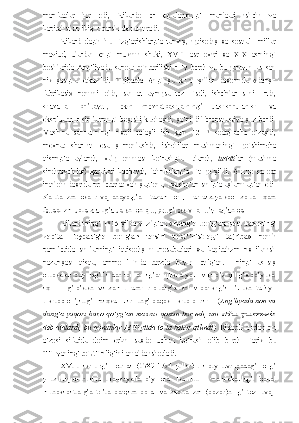 manfaatlar   bir   edi,   Rikardo   er   eg’alarining’   manfaati   ishchi   va
kapitalistlarnikig’a qarshi deb uqtiradi.
Rikardodag’i   bu   o’zg’arishlarg’a   tarixiy,   iqtisodiy   va   sostial   omillar
mavjud,   ulardan   eng’   mu ҳ imi   shuki,   XVIII   asr   oxiri   va   XIX   asrning’
boshlarida   Ang’liyada   sanoat   to’ntarilishi   ro’y   berdi   va   bu   jarayon   asosan
ni ҳ oyasig’a   etkazildi.   Oqibatda   Ang’liya   ko’p   yillar   davomida   «dunyo
fabrikasi»   nomini   oldi,   sanoat   ayniqsa   tez   o’sdi,   ishchilar   soni   ortdi,
sha ҳ arlar   ko’paydi,   lekin   me ҳ natkashlarning’   qashshoqlanishi   va
ekspluatator sinflarning’ boyishi kuchaydi, ya’ni differenstiastiya yuz berdi.
Mashina   sanoatining’   rivoji   tufayli   ish   kuni   12-13   soatg’acha   o’zaydi,
me ҳ nat   sharoiti   esa   yomonlashdi,   ishchilar   mashinaning’   qo’shimcha
qismig’a   aylandi,   xalq   ommasi   ko’rashg’a   otlandi,   luddit lar   (mashina
sindiruvchilar)   ҳ arakati   kuchaydi,   fabrikalarg’a   o’t   qo’yildi.   Ammo   sanoat
inqilobi davrida proletariat xali yag’ona, uyushg’an sinfg’a aylanmag’an edi.
Kapitalizm   esa   rivojlanayotg’an   tuzum   edi,   burjuaziya-soxibkorlar   ҳ am
feodalizm qoldiklarig’a qarshi chiqib, prog’ressiv rol o’ynag’an edi.
Rikardoning’ 1815 yilda yozilg’an « Nong’a bo’lg’an past ba ҳ oning’
kapital   foydasig’a   bo’lg’an   ta’siri   to’G’’risidag’i   tajriba»   nomli
pamfletida   sinflarning’   iqtisodiy   munosabatlari   va   kapitalizm   rivojlanish
nazariyasi   qisqa,   ammo   lo’nda   tarzda   bayon   etilg’an.   Uning’   asosiy
xulosalari quyidag’ilardan iborat: ag’ar iqtisodiyot rivoji o’z  ҳ olig’a qo’yilsa,
a ҳ olining’ o’sishi va kam unumdor erlarg’a ishlov berishg’a o’tilishi tufayli
qishloq xo’jalig’i ma ҳ sulotlarining’ ba ҳ osi oshib boradi.  ( Ang’liyada non va
dong’a yuqori ba ҳ o qo’yg’an maxsus qonun bor edi, uni « Non qonunlari »
deb atalardi, bu qonunlar 1830 yilda to’la bekor qilindi ). Rikardo parlament
a’zosi   sifatida   doim   erkin   savdo   uchun   ko’rash   olib   bordi.   Tarix   bu
G’’oyaning’ to’G’’rilig’ini amalda isbotladi.
XVIII   asrning’   oxirida   (1789-1794   yillar)   Farbiy   Evropadag’i   eng’
yirik burjua inqilobi Franstiyada ro’y berdi. Bu inqilob mamlakatdag’i feodal
munosabatlarg’a   to’la   bar ҳ am   berdi   va   kapitalizm   (bozor)ning’   tez   rivoji 