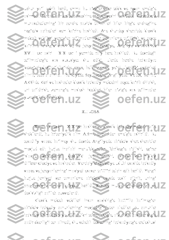 uchun   yo’l   ochib   berdi,   ammo   bu   o’zg’arishlar   tekis   va   ravon   amalg’a
oshmadi.   Sanoat   to’ntarilishi   mashina   industriyasini   boshladi.   Kapitalistik
munosabatlarning’   bir   qancha   pozitiv   tomonlari   bilan   birg’a   anchag’ina
neg’ativ   oqibatlari   ҳ am   ko’rina   boshladi.   Ana   shunday   sharoitda   klassik
maktab   vakillari   yaratg’an   ta’limotlarni   ҳ ar   tomonlama   to’ldirish   va   qayta
ko’rib   chiqishg’a   kirishildi,   bu   jarayon   Franstiya,   Ang’liya   va   AKShda
XVIII   asr   oxiri   -   XIX   asr   1-yarmida   ro’y   bera   boshladi.   Bu   davrdag’i
ta’limotlarg’a   xos   xususiyat   shu   ediki,   ularda   barcha   iqtisodiyot
kateg’oriyalari   to’lalig’icha   emas,   balki   qisman,   ya’ni   ularning’   ayrimlari
olinib,   tadqiq   qilindi.   Franstiyada   Sey,   Bastia,   Ang’liyada   Maltus,   Senior,
AKShda  Keri  va  boshqalar  klassik  iqtisodiy  maktabni  qayta  ko’rib  chiqish,
uni   to’ldirish,   zamong’a   moslash   istaklari   bilan   o’zig’a   xos   ta’limotlar
yuzag’a kela boshladi.
XULOSA
XVIII   asr   oxiri   -   XIX   asr   boshlarida   klassik   iqtisodiy   maktab   to’la
shakllandi,   bu   britaniyalik   olim   A.Smit   tomonidan   amalg’a   oshirildi.   Bu
tasodifiy   voqea   bo’lmay   shu   davrda   Ang’liyada   ob’ektiv   shart-sharoitlar
mavjud   edi:   burjua   inqilobi   manufakturadan   fabrikag’a   o’tilishi,   ag’rar
islo ҳ ot,   kapitalning’   dastlabki   jamG’’arilishi,   sinfiy   va   mulkiy
differenstiastiya va boshqalar. Mantiqiy abstrakstiya uslubi asosida iqtisodiy
voqea va jarayonlarning’ mo ҳ iyati asosan to’G’’ri talqin etib berildi. Yang’i
burjua   jamiyati   ҳ ar   tomonlama   ob’ektiv   asosda   taxlil   qilinib,   uning’
prog’ressiv   tomonlari   ko’rsatib   berildi.   Xususiy   mulkning’   abadiylig’i   va
daxlsizlig’i qo’llab-quvvatlandi.
Klassik   maktab   vakillari   inson   ҳ o ҳ ishig’a   boG’’liq   bo’lmag’an
ob’ektiv   iqtisodiy   qonunlarning’   mavjudlig’ini   tan   oladilar.   Bu   qonunlar
iqtisodiy tizimda tabiiy turG’’unlikni ta’minlashg’a, o’z-o’zini boshqarishg’a
qodir ekanlig’i tan olinadi, shu sababli davlatning’ iqtisodiyotg’a aralashuvi 