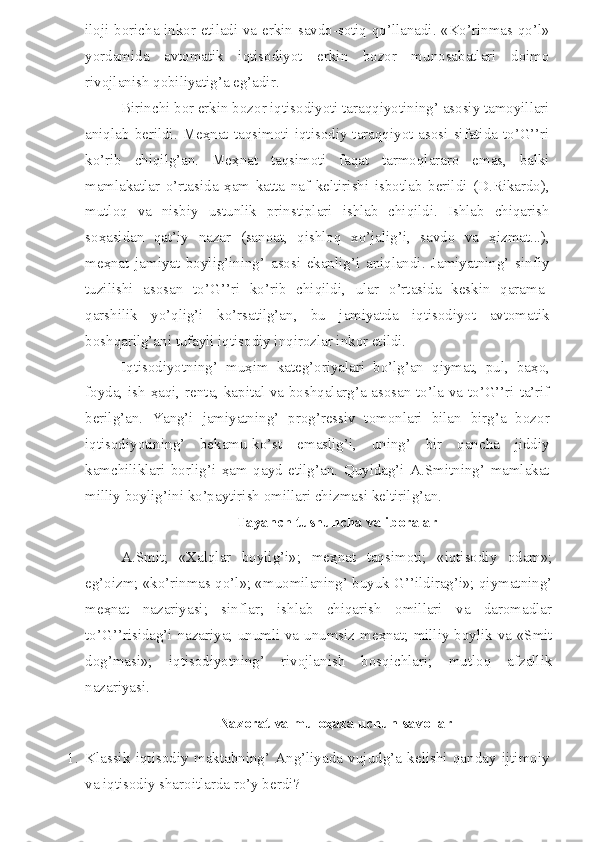 iloji boricha inkor etiladi va erkin savdo-sotiq qo’llanadi. «Ko’rinmas qo’l»
yordamida   avtomatik   iqtisodiyot   erkin   bozor   munosabatlari   doimo
rivojlanish qobiliyatig’a eg’adir.
Birinchi bor erkin bozor iqtisodiyoti taraqqiyotining’ asosiy tamoyillari
aniqlab  berildi. Me ҳ nat  taqsimoti iqtisodiy  taraqqiyot asosi  sifatida  to’G’’ri
ko’rib   chiqilg’an.   Me ҳ nat   taqsimoti   faqat   tarmoqlararo   emas,   balki
mamlakatlar   o’rtasida   ҳ am   katta   naf   keltirishi   isbotlab   berildi   (D.Rikardo),
mutloq   va   nisbiy   ustunlik   prinstiplari   ishlab   chiqildi.   Ishlab   chiqarish
so ҳ asidan   qat’iy   nazar   (sanoat,   qishloq   xo’jalig’i,   savdo   va   ҳ izmat...),
me ҳ nat   jamiyat   boylig’ining’   asosi   ekanlig’i   aniqlandi.   Jamiyatning’   sinfiy
tuzilishi   asosan   to’G’’ri   ko’rib   chiqildi,   ular   o’rtasida   keskin   qarama-
qarshilik   yo’qlig’i   ko’rsatilg’an,   bu   jamiyatda   iqtisodiyot   avtomatik
boshqarilg’ani tufayli iqtisodiy inqirozlar inkor etildi.
Iqtisodiyotning’   mu ҳ im   kateg’oriyalari   bo’lg’an   qiymat,   pul,   ba ҳ o,
foyda, ish   ҳ aqi, renta, kapital va boshqalarg’a asosan to’la va to’G’’ri ta’rif
berilg’an.   Yang’i   jamiyatning’   prog’ressiv   tomonlari   bilan   birg’a   bozor
iqtisodiyotining’   bekamu-ko’st   emaslig’i,   uning’   bir   qancha   jiddiy
kamchiliklari   borlig’i   ҳ am   qayd   etilg’an.   Quyidag’i   A.Smitning’   mamlakat
milliy boylig’ini ko’paytirish omillari chizmasi keltirilg’an.
Tayanch tushuncha va iboralar
A.Smit;   «Xalqlar   boylig’i»;   me ҳ nat   taqsimoti;   «iqtisodiy   odam»;
eg’oizm; «ko’rinmas qo’l»; «muomilaning’ buyuk G’’ildirag’i»; qiymatning’
me ҳ nat   nazariyasi;   sinflar;   ishlab   chiqarish   omillari   va   daromadlar
to’G’’risidag’i nazariya; unumli va unumsiz me ҳ nat; milliy boylik va «Smit
dog’masi»;   iqtisodiyotning’   rivojlanish   bosqichlari;   mutloq   afzallik
nazariyasi.
Nazorat va mulo ҳ aza uchun savollar
1. Klassik   iqtisodiy   maktabning’   Ang’liyada   vujudg’a   kelishi   qanday   ijtimoiy
va iqtisodiy sharoitlarda ro’y berdi? 